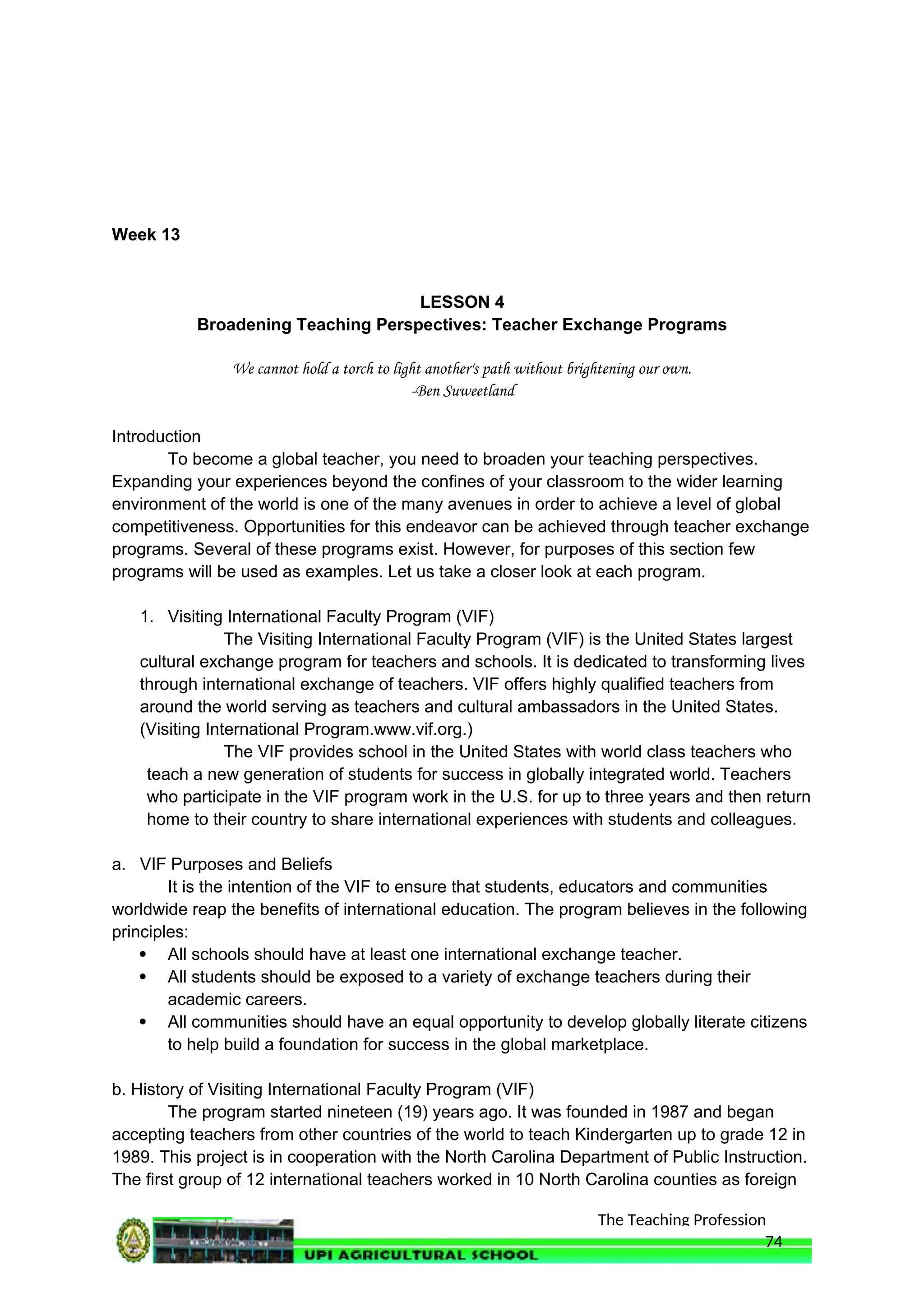 The Teaching Profession
Week 13
LESSON 4
Broadening Teaching Perspectives: Teacher Exchange Programs
We cannot hold a torch to light another's path without brightening our own.
-Ben Suweetland
Introduction
To become a global teacher, you need to broaden your teaching perspectives.
Expanding your experiences beyond the confines of your classroom to the wider learning
environment of the world is one of the many avenues in order to achieve a level of global
competitiveness. Opportunities for this endeavor can be achieved through teacher exchange
programs. Several of these programs exist. However, for purposes of this section few
programs will be used as examples. Let us take a closer look at each program.
1. Visiting International Faculty Program (VIF)
The Visiting International Faculty Program (VIF) is the United States largest
cultural exchange program for teachers and schools. It is dedicated to transforming lives
through international exchange of teachers. VIF offers highly qualified teachers from
around the world serving as teachers and cultural ambassadors in the United States.
(Visiting International Program.www.vif.org.)
The VIF provides school in the United States with world class teachers who
teach a new generation of students for success in globally integrated world. Teachers
who participate in the VIF program work in the U.S. for up to three years and then return
home to their country to share international experiences with students and colleagues.
a. VIF Purposes and Beliefs
It is the intention of the VIF to ensure that students, educators and communities
worldwide reap the benefits of international education. The program believes in the following
principles:
 All schools should have at least one international exchange teacher.
 All students should be exposed to a variety of exchange teachers during their
academic careers.
 All communities should have an equal opportunity to develop globally literate citizens
to help build a foundation for success in the global marketplace.
b. History of Visiting International Faculty Program (VIF)
The program started nineteen (19) years ago. It was founded in 1987 and began
accepting teachers from other countries of the world to teach Kindergarten up to grade 12 in
1989. This project is in cooperation with the North Carolina Department of Public Instruction.
The first group of 12 international teachers worked in 10 North Carolina counties as foreign
74
 