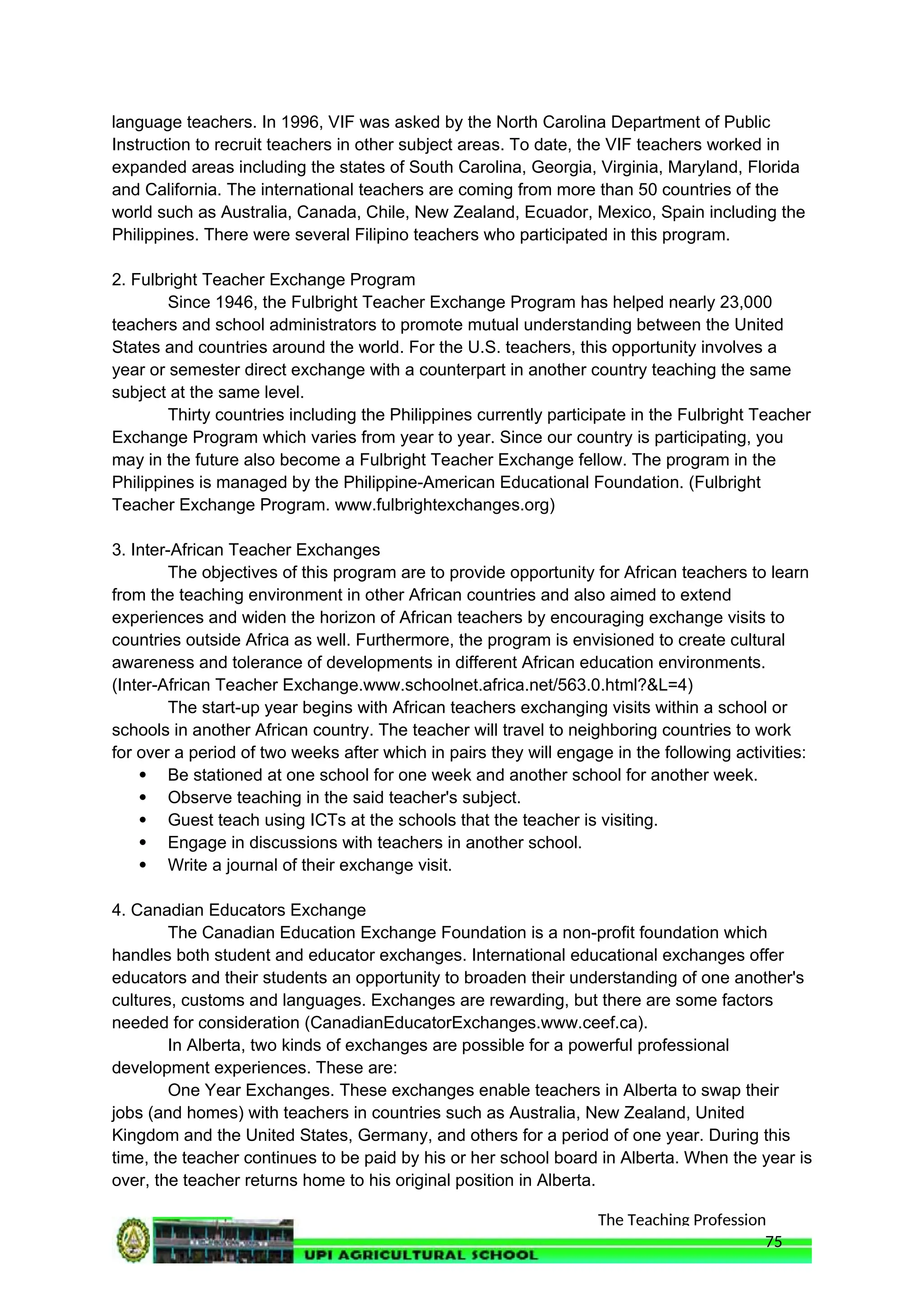 The Teaching Profession
language teachers. In 1996, VIF was asked by the North Carolina Department of Public
Instruction to recruit teachers in other subject areas. To date, the VIF teachers worked in
expanded areas including the states of South Carolina, Georgia, Virginia, Maryland, Florida
and California. The international teachers are coming from more than 50 countries of the
world such as Australia, Canada, Chile, New Zealand, Ecuador, Mexico, Spain including the
Philippines. There were several Filipino teachers who participated in this program.
2. Fulbright Teacher Exchange Program
Since 1946, the Fulbright Teacher Exchange Program has helped nearly 23,000
teachers and school administrators to promote mutual understanding between the United
States and countries around the world. For the U.S. teachers, this opportunity involves a
year or semester direct exchange with a counterpart in another country teaching the same
subject at the same level.
Thirty countries including the Philippines currently participate in the Fulbright Teacher
Exchange Program which varies from year to year. Since our country is participating, you
may in the future also become a Fulbright Teacher Exchange fellow. The program in the
Philippines is managed by the Philippine-American Educational Foundation. (Fulbright
Teacher Exchange Program. www.fulbrightexchanges.org)
3. Inter-African Teacher Exchanges
The objectives of this program are to provide opportunity for African teachers to learn
from the teaching environment in other African countries and also aimed to extend
experiences and widen the horizon of African teachers by encouraging exchange visits to
countries outside Africa as well. Furthermore, the program is envisioned to create cultural
awareness and tolerance of developments in different African education environments.
(Inter-African Teacher Exchange.www.schoolnet.africa.net/563.0.html?&L=4)
The start-up year begins with African teachers exchanging visits within a school or
schools in another African country. The teacher will travel to neighboring countries to work
for over a period of two weeks after which in pairs they will engage in the following activities:
 Be stationed at one school for one week and another school for another week.
 Observe teaching in the said teacher's subject.
 Guest teach using ICTs at the schools that the teacher is visiting.
 Engage in discussions with teachers in another school.
 Write a journal of their exchange visit.
4. Canadian Educators Exchange
The Canadian Education Exchange Foundation is a non-profit foundation which
handles both student and educator exchanges. International educational exchanges offer
educators and their students an opportunity to broaden their understanding of one another's
cultures, customs and languages. Exchanges are rewarding, but there are some factors
needed for consideration (CanadianEducatorExchanges.www.ceef.ca).
In Alberta, two kinds of exchanges are possible for a powerful professional
development experiences. These are:
One Year Exchanges. These exchanges enable teachers in Alberta to swap their
jobs (and homes) with teachers in countries such as Australia, New Zealand, United
Kingdom and the United States, Germany, and others for a period of one year. During this
time, the teacher continues to be paid by his or her school board in Alberta. When the year is
over, the teacher returns home to his original position in Alberta.
75
 