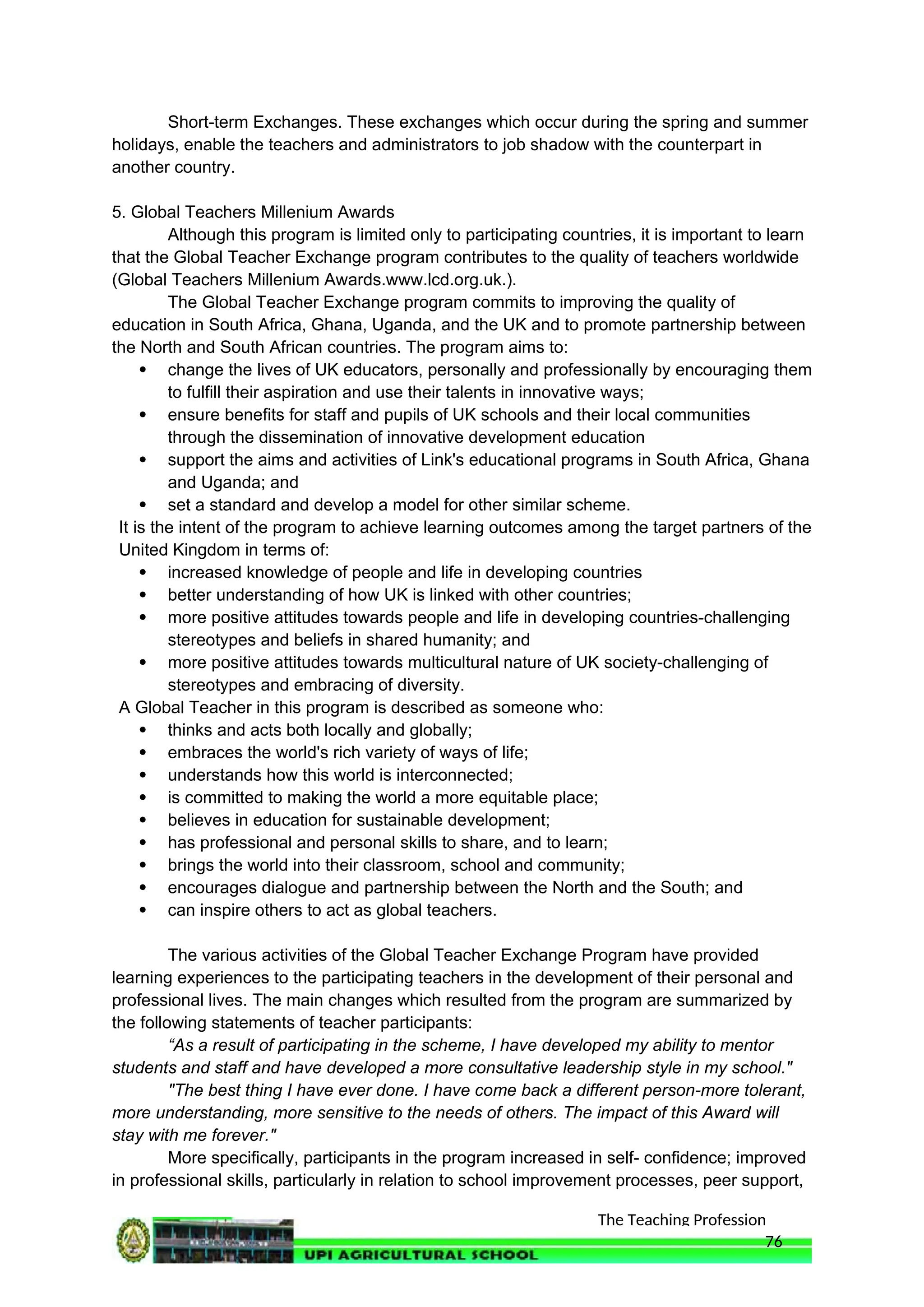 The Teaching Profession
Short-term Exchanges. These exchanges which occur during the spring and summer
holidays, enable the teachers and administrators to job shadow with the counterpart in
another country.
5. Global Teachers Millenium Awards
Although this program is limited only to participating countries, it is important to learn
that the Global Teacher Exchange program contributes to the quality of teachers worldwide
(Global Teachers Millenium Awards.www.lcd.org.uk.).
The Global Teacher Exchange program commits to improving the quality of
education in South Africa, Ghana, Uganda, and the UK and to promote partnership between
the North and South African countries. The program aims to:
 change the lives of UK educators, personally and professionally by encouraging them
to fulfill their aspiration and use their talents in innovative ways;
 ensure benefits for staff and pupils of UK schools and their local communities
through the dissemination of innovative development education
 support the aims and activities of Link's educational programs in South Africa, Ghana
and Uganda; and
 set a standard and develop a model for other similar scheme.
It is the intent of the program to achieve learning outcomes among the target partners of the
United Kingdom in terms of:
 increased knowledge of people and life in developing countries
 better understanding of how UK is linked with other countries;
 more positive attitudes towards people and life in developing countries-challenging
stereotypes and beliefs in shared humanity; and
 more positive attitudes towards multicultural nature of UK society-challenging of
stereotypes and embracing of diversity.
A Global Teacher in this program is described as someone who:
 thinks and acts both locally and globally;
 embraces the world's rich variety of ways of life;
 understands how this world is interconnected;
 is committed to making the world a more equitable place;
 believes in education for sustainable development;
 has professional and personal skills to share, and to learn;
 brings the world into their classroom, school and community;
 encourages dialogue and partnership between the North and the South; and
 can inspire others to act as global teachers.
The various activities of the Global Teacher Exchange Program have provided
learning experiences to the participating teachers in the development of their personal and
professional lives. The main changes which resulted from the program are summarized by
the following statements of teacher participants:
“As a result of participating in the scheme, I have developed my ability to mentor
students and staff and have developed a more consultative leadership style in my school."
"The best thing I have ever done. I have come back a different person-more tolerant,
more understanding, more sensitive to the needs of others. The impact of this Award will
stay with me forever."
More specifically, participants in the program increased in self- confidence; improved
in professional skills, particularly in relation to school improvement processes, peer support,
76
 