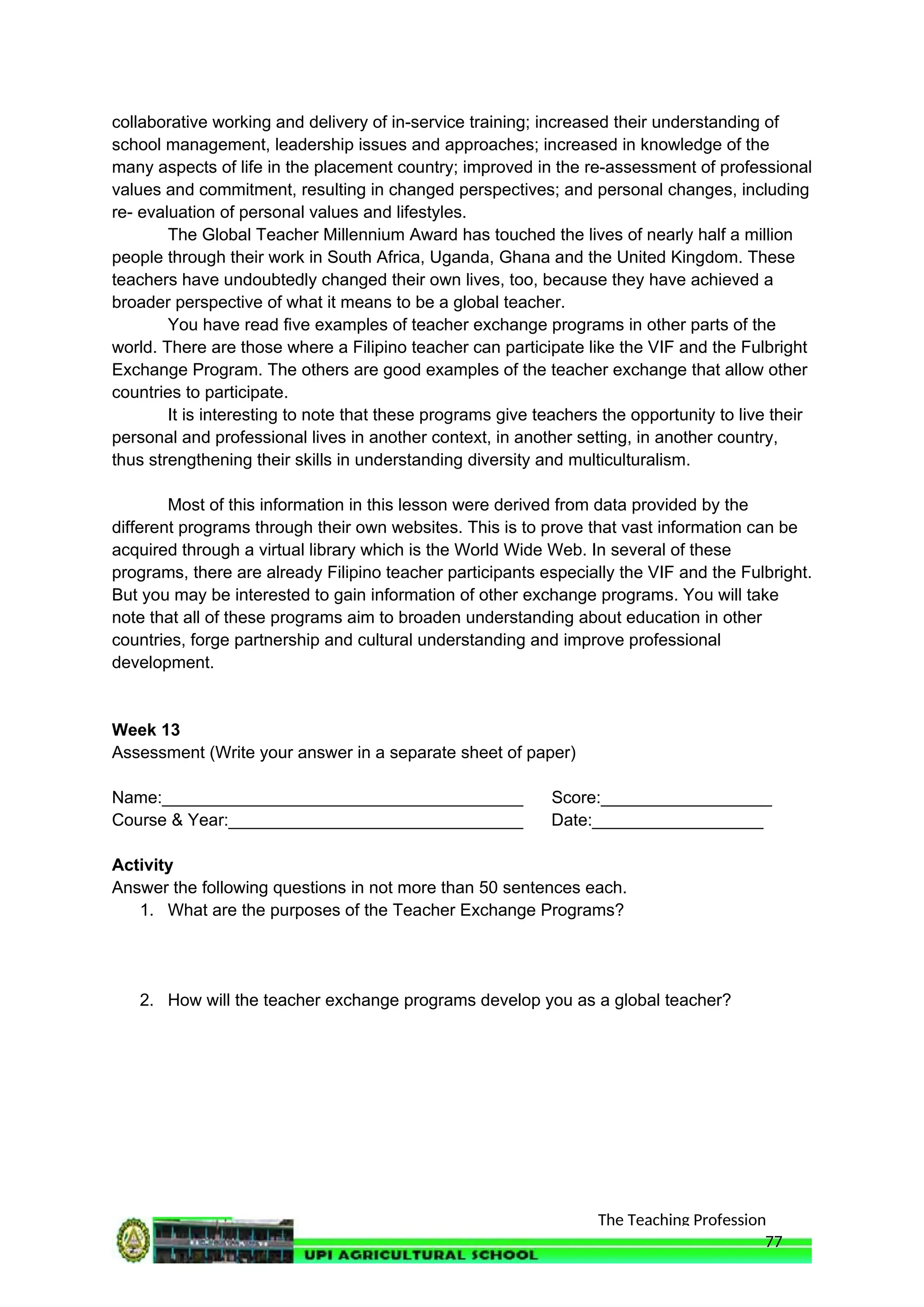 The Teaching Profession
collaborative working and delivery of in-service training; increased their understanding of
school management, leadership issues and approaches; increased in knowledge of the
many aspects of life in the placement country; improved in the re-assessment of professional
values and commitment, resulting in changed perspectives; and personal changes, including
re- evaluation of personal values and lifestyles.
The Global Teacher Millennium Award has touched the lives of nearly half a million
people through their work in South Africa, Uganda, Ghana and the United Kingdom. These
teachers have undoubtedly changed their own lives, too, because they have achieved a
broader perspective of what it means to be a global teacher.
You have read five examples of teacher exchange programs in other parts of the
world. There are those where a Filipino teacher can participate like the VIF and the Fulbright
Exchange Program. The others are good examples of the teacher exchange that allow other
countries to participate.
It is interesting to note that these programs give teachers the opportunity to live their
personal and professional lives in another context, in another setting, in another country,
thus strengthening their skills in understanding diversity and multiculturalism.
Most of this information in this lesson were derived from data provided by the
different programs through their own websites. This is to prove that vast information can be
acquired through a virtual library which is the World Wide Web. In several of these
programs, there are already Filipino teacher participants especially the VIF and the Fulbright.
But you may be interested to gain information of other exchange programs. You will take
note that all of these programs aim to broaden understanding about education in other
countries, forge partnership and cultural understanding and improve professional
development.
Week 13
Assessment (Write your answer in a separate sheet of paper)
Name:______________________________________ Score:__________________
Course & Year:_______________________________ Date:__________________
Activity
Answer the following questions in not more than 50 sentences each.
1. What are the purposes of the Teacher Exchange Programs?
2. How will the teacher exchange programs develop you as a global teacher?
77
 