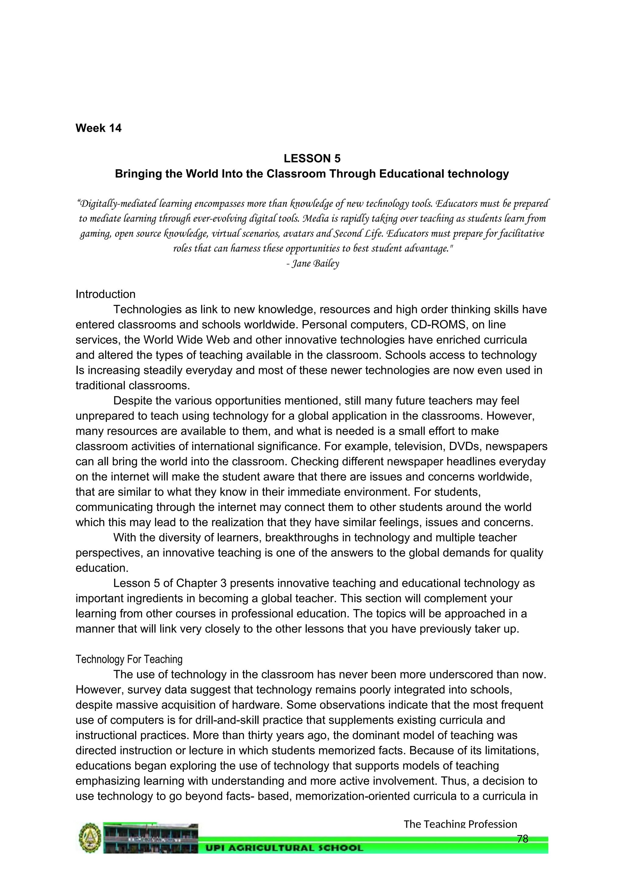 The Teaching Profession
Week 14
LESSON 5
Bringing the World Into the Classroom Through Educational technology
“Digitally-mediated learning encompasses more than knowledge of new technology tools. Educators must be prepared
to mediate learning through ever-evolving digital tools. Media is rapidly taking over teaching as students learn from
gaming, open source knowledge, virtual scenarios, avatars and Second Life. Educators must prepare for facilitative
roles that can harness these opportunities to best student advantage."
- Jane Bailey
Introduction
Technologies as link to new knowledge, resources and high order thinking skills have
entered classrooms and schools worldwide. Personal computers, CD-ROMS, on line
services, the World Wide Web and other innovative technologies have enriched curricula
and altered the types of teaching available in the classroom. Schools access to technology
Is increasing steadily everyday and most of these newer technologies are now even used in
traditional classrooms.
Despite the various opportunities mentioned, still many future teachers may feel
unprepared to teach using technology for a global application in the classrooms. However,
many resources are available to them, and what is needed is a small effort to make
classroom activities of international significance. For example, television, DVDs, newspapers
can all bring the world into the classroom. Checking different newspaper headlines everyday
on the internet will make the student aware that there are issues and concerns worldwide,
that are similar to what they know in their immediate environment. For students,
communicating through the internet may connect them to other students around the world
which this may lead to the realization that they have similar feelings, issues and concerns.
With the diversity of learners, breakthroughs in technology and multiple teacher
perspectives, an innovative teaching is one of the answers to the global demands for quality
education.
Lesson 5 of Chapter 3 presents innovative teaching and educational technology as
important ingredients in becoming a global teacher. This section will complement your
learning from other courses in professional education. The topics will be approached in a
manner that will link very closely to the other lessons that you have previously taker up.
Technology For Teaching
The use of technology in the classroom has never been more underscored than now.
However, survey data suggest that technology remains poorly integrated into schools,
despite massive acquisition of hardware. Some observations indicate that the most frequent
use of computers is for drill-and-skill practice that supplements existing curricula and
instructional practices. More than thirty years ago, the dominant model of teaching was
directed instruction or lecture in which students memorized facts. Because of its limitations,
educations began exploring the use of technology that supports models of teaching
emphasizing learning with understanding and more active involvement. Thus, a decision to
use technology to go beyond facts- based, memorization-oriented curricula to a curricula in
78
 