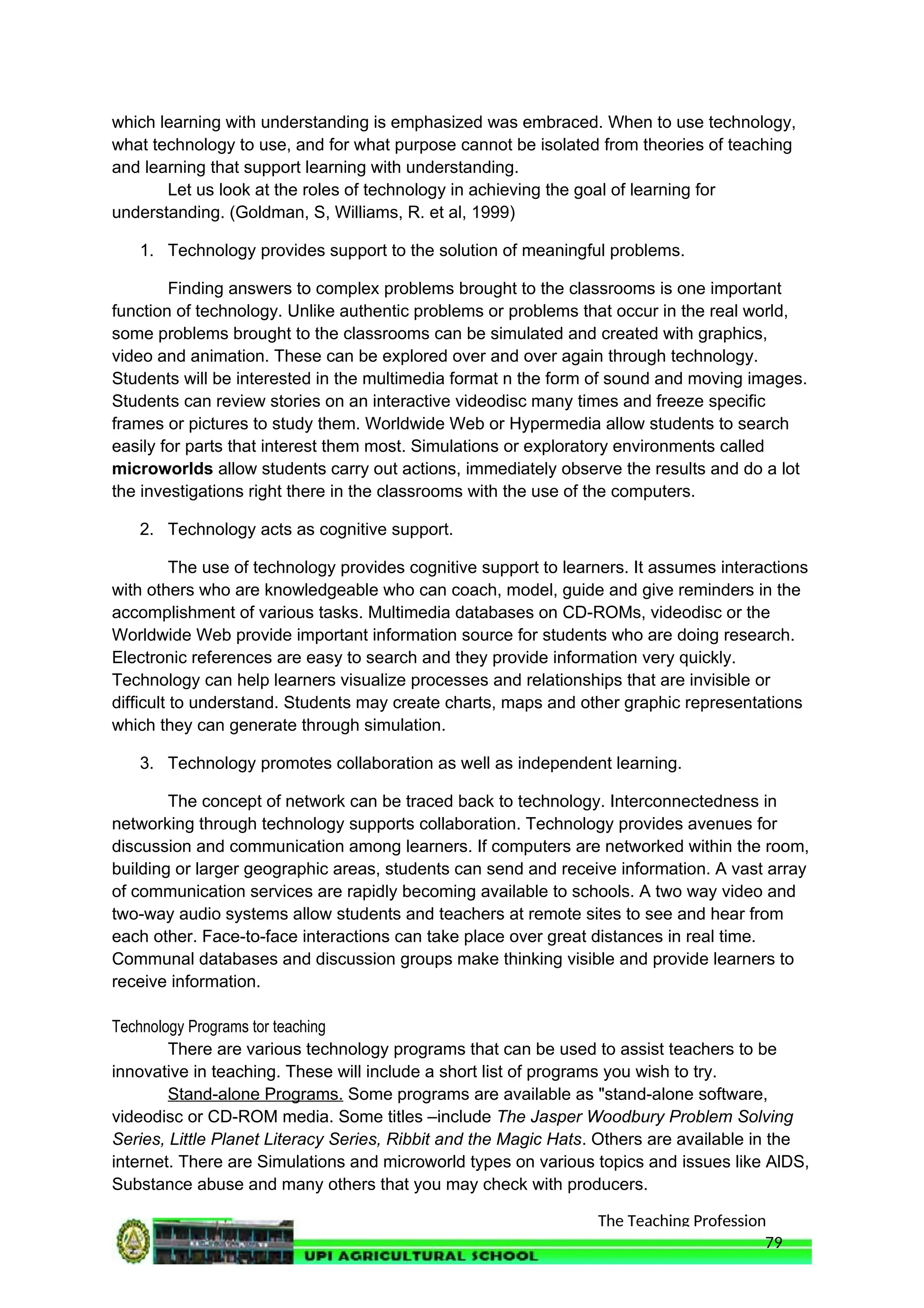 The Teaching Profession
which learning with understanding is emphasized was embraced. When to use technology,
what technology to use, and for what purpose cannot be isolated from theories of teaching
and learning that support learning with understanding.
Let us look at the roles of technology in achieving the goal of learning for
understanding. (Goldman, S, Williams, R. et al, 1999)
1. Technology provides support to the solution of meaningful problems.
Finding answers to complex problems brought to the classrooms is one important
function of technology. Unlike authentic problems or problems that occur in the real world,
some problems brought to the classrooms can be simulated and created with graphics,
video and animation. These can be explored over and over again through technology.
Students will be interested in the multimedia format n the form of sound and moving images.
Students can review stories on an interactive videodisc many times and freeze specific
frames or pictures to study them. Worldwide Web or Hypermedia allow students to search
easily for parts that interest them most. Simulations or exploratory environments called
microworlds allow students carry out actions, immediately observe the results and do a lot
the investigations right there in the classrooms with the use of the computers.
2. Technology acts as cognitive support.
The use of technology provides cognitive support to learners. It assumes interactions
with others who are knowledgeable who can coach, model, guide and give reminders in the
accomplishment of various tasks. Multimedia databases on CD-ROMs, videodisc or the
Worldwide Web provide important information source for students who are doing research.
Electronic references are easy to search and they provide information very quickly.
Technology can help learners visualize processes and relationships that are invisible or
difficult to understand. Students may create charts, maps and other graphic representations
which they can generate through simulation.
3. Technology promotes collaboration as well as independent learning.
The concept of network can be traced back to technology. Interconnectedness in
networking through technology supports collaboration. Technology provides avenues for
discussion and communication among learners. If computers are networked within the room,
building or larger geographic areas, students can send and receive information. A vast array
of communication services are rapidly becoming available to schools. A two way video and
two-way audio systems allow students and teachers at remote sites to see and hear from
each other. Face-to-face interactions can take place over great distances in real time.
Communal databases and discussion groups make thinking visible and provide learners to
receive information.
Technology Programs tor teaching
There are various technology programs that can be used to assist teachers to be
innovative in teaching. These will include a short list of programs you wish to try.
Stand-alone Programs. Some programs are available as "stand-alone software,
videodisc or CD-ROM media. Some titles –include The Jasper Woodbury Problem Solving
Series, Little Planet Literacy Series, Ribbit and the Magic Hats. Others are available in the
internet. There are Simulations and microworld types on various topics and issues like AlDS,
Substance abuse and many others that you may check with producers.
79
 