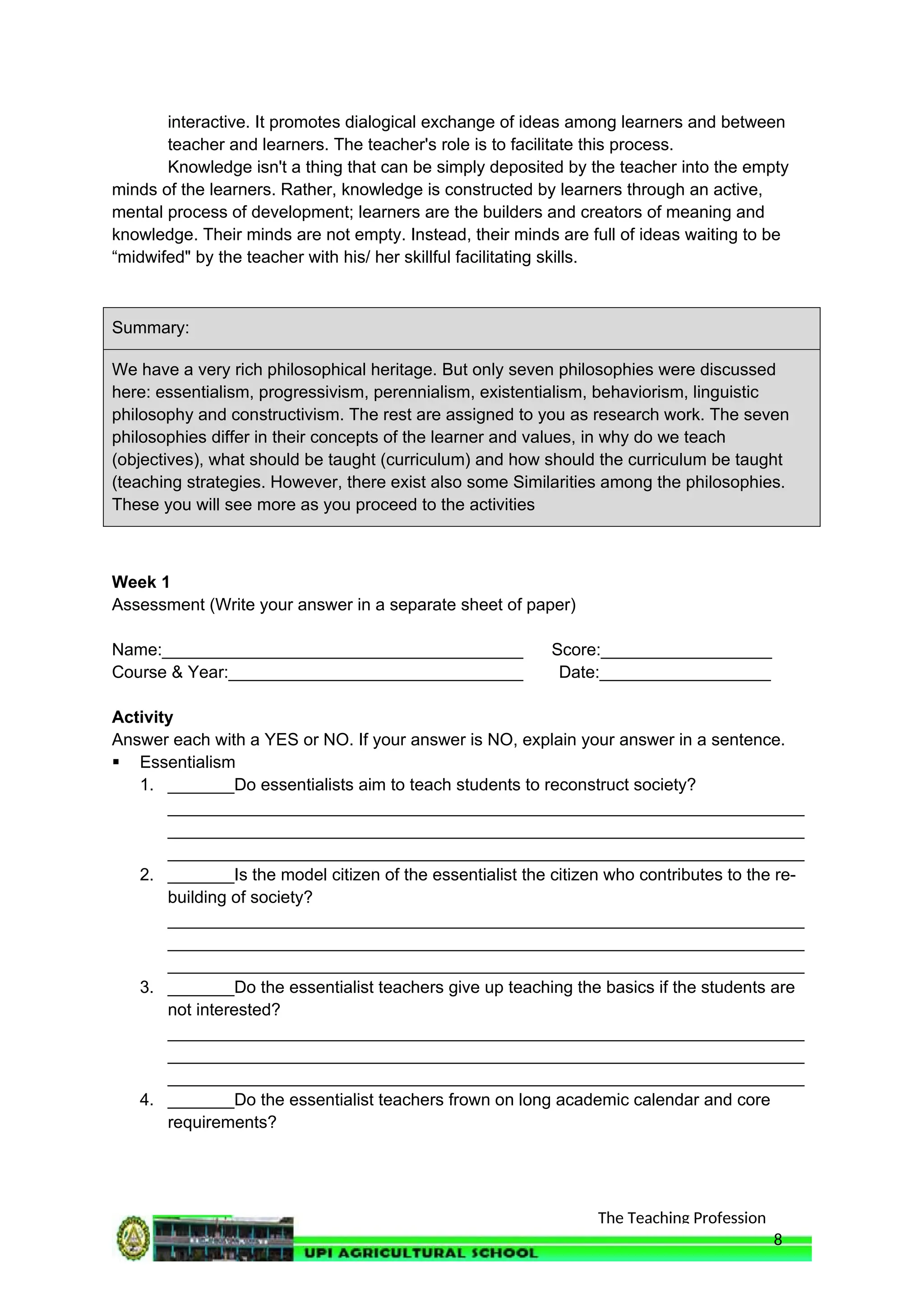 The Teaching Profession
interactive. It promotes dialogical exchange of ideas among learners and between
teacher and learners. The teacher's role is to facilitate this process.
Knowledge isn't a thing that can be simply deposited by the teacher into the empty
minds of the learners. Rather, knowledge is constructed by learners through an active,
mental process of development; learners are the builders and creators of meaning and
knowledge. Their minds are not empty. Instead, their minds are full of ideas waiting to be
“midwifed" by the teacher with his/ her skillful facilitating skills.
Summary:
We have a very rich philosophical heritage. But only seven philosophies were discussed
here: essentialism, progressivism, perennialism, existentialism, behaviorism, linguistic
philosophy and constructivism. The rest are assigned to you as research work. The seven
philosophies differ in their concepts of the learner and values, in why do we teach
(objectives), what should be taught (curriculum) and how should the curriculum be taught
(teaching strategies. However, there exist also some Similarities among the philosophies.
These you will see more as you proceed to the activities
Week 1
Assessment (Write your answer in a separate sheet of paper)
Name:______________________________________ Score:__________________
Course & Year:_______________________________ Date:__________________
Activity
Answer each with a YES or NO. If your answer is NO, explain your answer in a sentence.
 Essentialism
1. _______Do essentialists aim to teach students to reconstruct society?
___________________________________________________________________
___________________________________________________________________
___________________________________________________________________
2. _______Is the model citizen of the essentialist the citizen who contributes to the re-
building of society?
___________________________________________________________________
___________________________________________________________________
___________________________________________________________________
3. _______Do the essentialist teachers give up teaching the basics if the students are
not interested?
___________________________________________________________________
___________________________________________________________________
___________________________________________________________________
4. _______Do the essentialist teachers frown on long academic calendar and core
requirements?
8
 