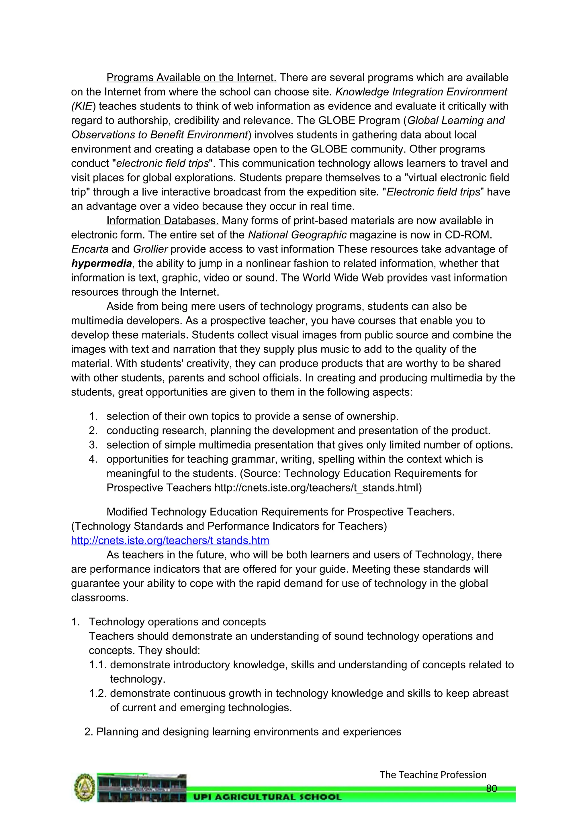 The Teaching Profession
Programs Available on the Internet. There are several programs which are available
on the Internet from where the school can choose site. Knowledge Integration Environment
(KIE) teaches students to think of web information as evidence and evaluate it critically with
regard to authorship, credibility and relevance. The GLOBE Program (Global Learning and
Observations to Benefit Environment) involves students in gathering data about local
environment and creating a database open to the GLOBE community. Other programs
conduct "electronic field trips". This communication technology allows learners to travel and
visit places for global explorations. Students prepare themselves to a "virtual electronic field
trip" through a live interactive broadcast from the expedition site. "Electronic field trips” have
an advantage over a video because they occur in real time.
Information Databases. Many forms of print-based materials are now available in
electronic form. The entire set of the National Geographic magazine is now in CD-ROM.
Encarta and Grollier provide access to vast information These resources take advantage of
hypermedia, the ability to jump in a nonlinear fashion to related information, whether that
information is text, graphic, video or sound. The World Wide Web provides vast information
resources through the Internet.
Aside from being mere users of technology programs, students can also be
multimedia developers. As a prospective teacher, you have courses that enable you to
develop these materials. Students collect visual images from public source and combine the
images with text and narration that they supply plus music to add to the quality of the
material. With students' creativity, they can produce products that are worthy to be shared
with other students, parents and school officials. In creating and producing multimedia by the
students, great opportunities are given to them in the following aspects:
1. selection of their own topics to provide a sense of ownership.
2. conducting research, planning the development and presentation of the product.
3. selection of simple multimedia presentation that gives only limited number of options.
4. opportunities for teaching grammar, writing, spelling within the context which is
meaningful to the students. (Source: Technology Education Requirements for
Prospective Teachers http://cnets.iste.org/teachers/t_stands.html)
Modified Technology Education Requirements for Prospective Teachers.
(Technology Standards and Performance Indicators for Teachers)
http://cnets.iste.org/teachers/t stands.htm
As teachers in the future, who will be both learners and users of Technology, there
are performance indicators that are offered for your guide. Meeting these standards will
guarantee your ability to cope with the rapid demand for use of technology in the global
classrooms.
1. Technology operations and concepts
Teachers should demonstrate an understanding of sound technology operations and
concepts. They should:
1.1. demonstrate introductory knowledge, skills and understanding of concepts related to
technology.
1.2. demonstrate continuous growth in technology knowledge and skills to keep abreast
of current and emerging technologies.
2. Planning and designing learning environments and experiences
80
 