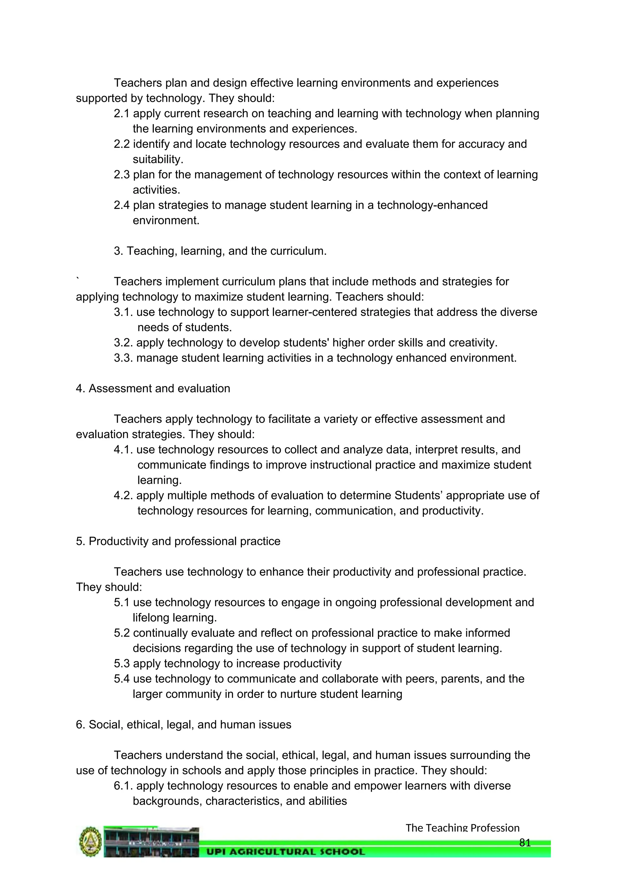 The Teaching Profession
Teachers plan and design effective learning environments and experiences
supported by technology. They should:
2.1 apply current research on teaching and learning with technology when planning
the learning environments and experiences.
2.2 identify and locate technology resources and evaluate them for accuracy and
suitability.
2.3 plan for the management of technology resources within the context of learning
activities.
2.4 plan strategies to manage student learning in a technology-enhanced
environment.
3. Teaching, learning, and the curriculum.
` Teachers implement curriculum plans that include methods and strategies for
applying technology to maximize student learning. Teachers should:
3.1. use technology to support learner-centered strategies that address the diverse
needs of students.
3.2. apply technology to develop students' higher order skills and creativity.
3.3. manage student learning activities in a technology enhanced environment.
4. Assessment and evaluation
Teachers apply technology to facilitate a variety or effective assessment and
evaluation strategies. They should:
4.1. use technology resources to collect and analyze data, interpret results, and
communicate findings to improve instructional practice and maximize student
learning.
4.2. apply multiple methods of evaluation to determine Students’ appropriate use of
technology resources for learning, communication, and productivity.
5. Productivity and professional practice
Teachers use technology to enhance their productivity and professional practice.
They should:
5.1 use technology resources to engage in ongoing professional development and
lifelong learning.
5.2 continually evaluate and reflect on professional practice to make informed
decisions regarding the use of technology in support of student learning.
5.3 apply technology to increase productivity
5.4 use technology to communicate and collaborate with peers, parents, and the
larger community in order to nurture student learning
6. Social, ethical, legal, and human issues
Teachers understand the social, ethical, legal, and human issues surrounding the
use of technology in schools and apply those principles in practice. They should:
6.1. apply technology resources to enable and empower learners with diverse
backgrounds, characteristics, and abilities
81
 