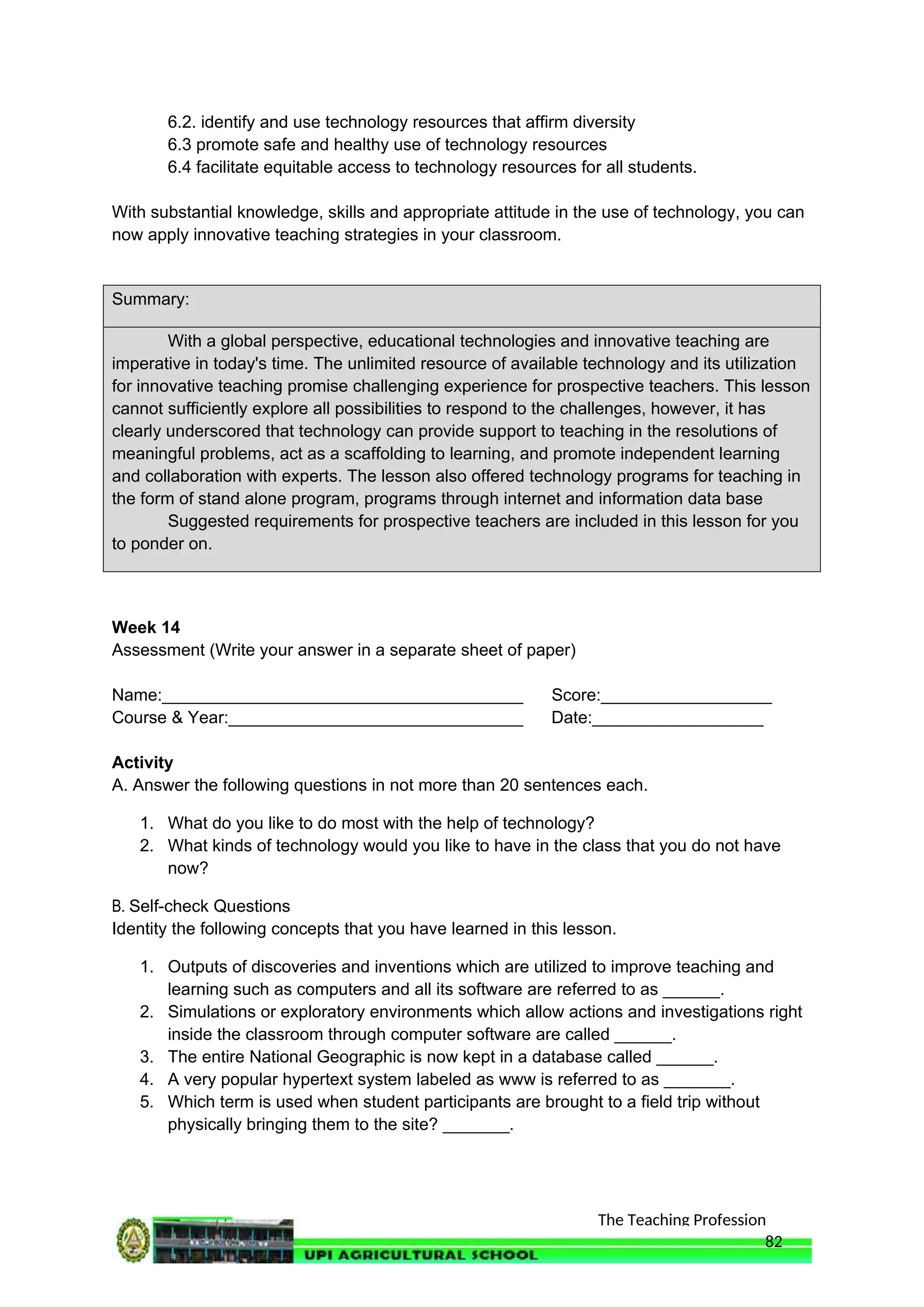The Teaching Profession
6.2. identify and use technology resources that affirm diversity
6.3 promote safe and healthy use of technology resources
6.4 facilitate equitable access to technology resources for all students.
With substantial knowledge, skills and appropriate attitude in the use of technology, you can
now apply innovative teaching strategies in your classroom.
Summary:
With a global perspective, educational technologies and innovative teaching are
imperative in today's time. The unlimited resource of available technology and its utilization
for innovative teaching promise challenging experience for prospective teachers. This lesson
cannot sufficiently explore all possibilities to respond to the challenges, however, it has
clearly underscored that technology can provide support to teaching in the resolutions of
meaningful problems, act as a scaffolding to learning, and promote independent learning
and collaboration with experts. The lesson also offered technology programs for teaching in
the form of stand alone program, programs through internet and information data base
Suggested requirements for prospective teachers are included in this lesson for you
to ponder on.
Week 14
Assessment (Write your answer in a separate sheet of paper)
Name:______________________________________ Score:__________________
Course & Year:_______________________________ Date:__________________
Activity
A. Answer the following questions in not more than 20 sentences each.
1. What do you like to do most with the help of technology?
2. What kinds of technology would you like to have in the class that you do not have
now?
B. Self-check Questions
Identity the following concepts that you have learned in this lesson.
1. Outputs of discoveries and inventions which are utilized to improve teaching and
learning such as computers and all its software are referred to as ______.
2. Simulations or exploratory environments which allow actions and investigations right
inside the classroom through computer software are called ______.
3. The entire National Geographic is now kept in a database called ______.
4. A very popular hypertext system labeled as www is referred to as _______.
5. Which term is used when student participants are brought to a field trip without
physically bringing them to the site? _______.
82
 