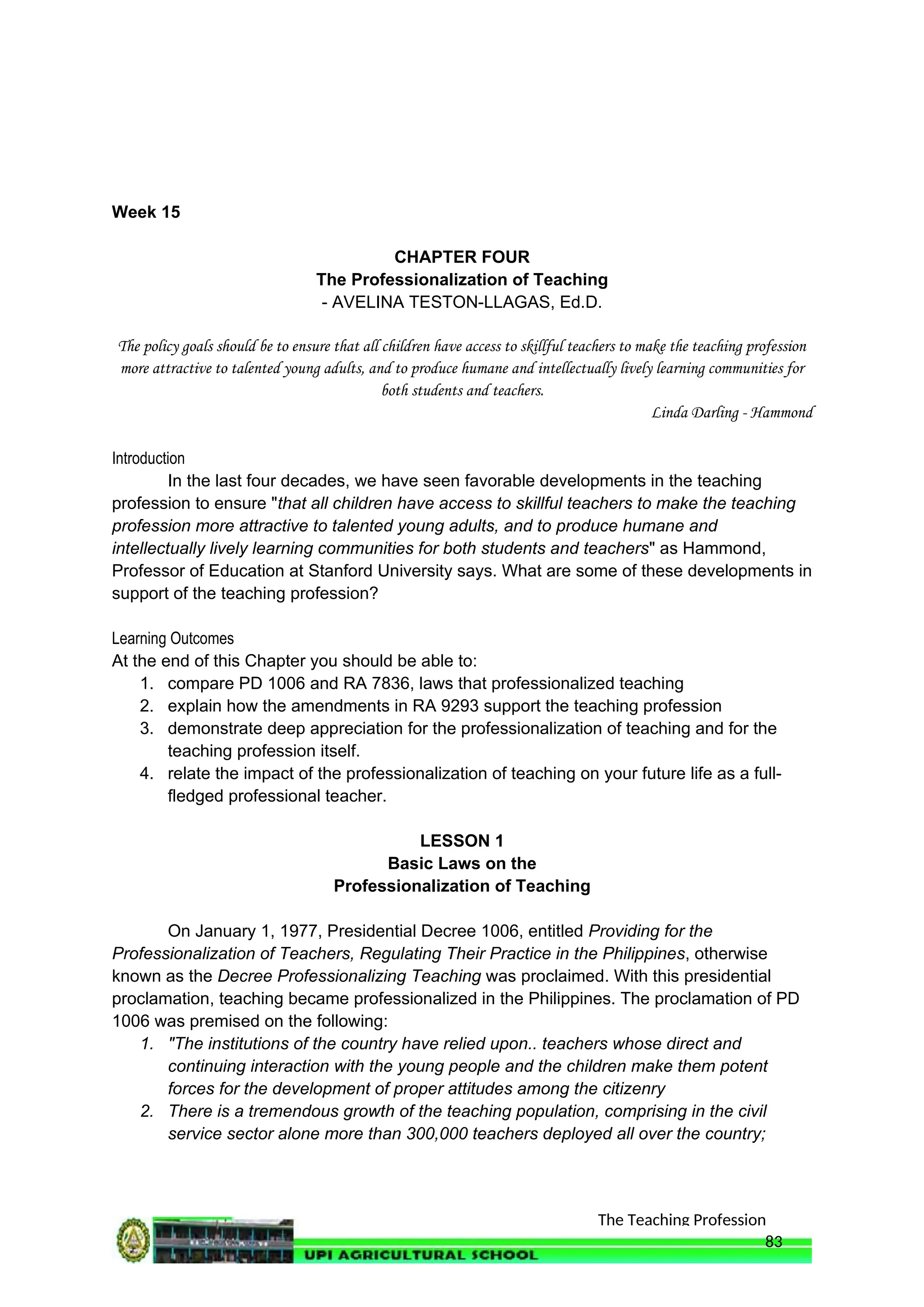 The Teaching Profession
Week 15
CHAPTER FOUR
The Professionalization of Teaching
- AVELINA TESTON-LLAGAS, Ed.D.
The policy goals should be to ensure that all children have access to skillful teachers to make the teaching profession
more attractive to talented young adults, and to produce humane and intellectually lively learning communities for
both students and teachers.
Linda Darling - Hammond
Introduction
In the last four decades, we have seen favorable developments in the teaching
profession to ensure "that all children have access to skillful teachers to make the teaching
profession more attractive to talented young adults, and to produce humane and
intellectually lively learning communities for both students and teachers" as Hammond,
Professor of Education at Stanford University says. What are some of these developments in
support of the teaching profession?
Learning Outcomes
At the end of this Chapter you should be able to:
1. compare PD 1006 and RA 7836, laws that professionalized teaching
2. explain how the amendments in RA 9293 support the teaching profession
3. demonstrate deep appreciation for the professionalization of teaching and for the
teaching profession itself.
4. relate the impact of the professionalization of teaching on your future life as a full-
fledged professional teacher.
LESSON 1
Basic Laws on the
Professionalization of Teaching
On January 1, 1977, Presidential Decree 1006, entitled Providing for the
Professionalization of Teachers, Regulating Their Practice in the Philippines, otherwise
known as the Decree Professionalizing Teaching was proclaimed. With this presidential
proclamation, teaching became professionalized in the Philippines. The proclamation of PD
1006 was premised on the following:
1. "The institutions of the country have relied upon.. teachers whose direct and
continuing interaction with the young people and the children make them potent
forces for the development of proper attitudes among the citizenry
2. There is a tremendous growth of the teaching population, comprising in the civil
service sector alone more than 300,000 teachers deployed all over the country;
83
 
