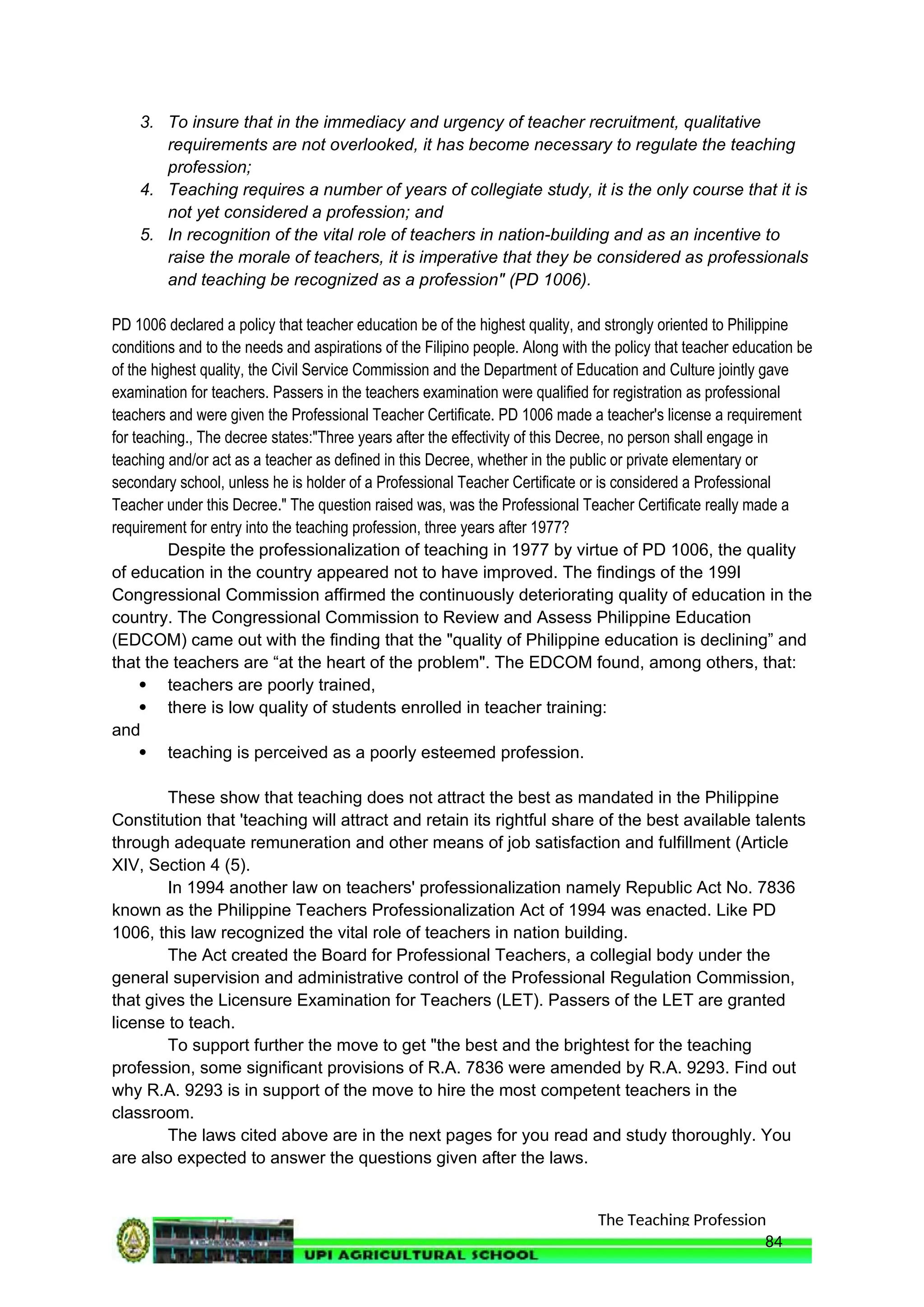 The Teaching Profession
3. To insure that in the immediacy and urgency of teacher recruitment, qualitative
requirements are not overlooked, it has become necessary to regulate the teaching
profession;
4. Teaching requires a number of years of collegiate study, it is the only course that it is
not yet considered a profession; and
5. In recognition of the vital role of teachers in nation-building and as an incentive to
raise the morale of teachers, it is imperative that they be considered as professionals
and teaching be recognized as a profession" (PD 1006).
PD 1006 declared a policy that teacher education be of the highest quality, and strongly oriented to Philippine
conditions and to the needs and aspirations of the Filipino people. Along with the policy that teacher education be
of the highest quality, the Civil Service Commission and the Department of Education and Culture jointly gave
examination for teachers. Passers in the teachers examination were qualified for registration as professional
teachers and were given the Professional Teacher Certificate. PD 1006 made a teacher's license a requirement
for teaching., The decree states:"Three years after the effectivity of this Decree, no person shall engage in
teaching and/or act as a teacher as defined in this Decree, whether in the public or private elementary or
secondary school, unless he is holder of a Professional Teacher Certificate or is considered a Professional
Teacher under this Decree." The question raised was, was the Professional Teacher Certificate really made a
requirement for entry into the teaching profession, three years after 1977?
Despite the professionalization of teaching in 1977 by virtue of PD 1006, the quality
of education in the country appeared not to have improved. The findings of the 199I
Congressional Commission affirmed the continuously deteriorating quality of education in the
country. The Congressional Commission to Review and Assess Philippine Education
(EDCOM) came out with the finding that the "quality of Philippine education is declining” and
that the teachers are “at the heart of the problem". The EDCOM found, among others, that:
 teachers are poorly trained,
 there is low quality of students enrolled in teacher training:
and
 teaching is perceived as a poorly esteemed profession.
These show that teaching does not attract the best as mandated in the Philippine
Constitution that 'teaching will attract and retain its rightful share of the best available talents
through adequate remuneration and other means of job satisfaction and fulfillment (Article
XIV, Section 4 (5).
In 1994 another law on teachers' professionalization namely Republic Act No. 7836
known as the Philippine Teachers Professionalization Act of 1994 was enacted. Like PD
1006, this law recognized the vital role of teachers in nation building.
The Act created the Board for Professional Teachers, a collegial body under the
general supervision and administrative control of the Professional Regulation Commission,
that gives the Licensure Examination for Teachers (LET). Passers of the LET are granted
license to teach.
To support further the move to get "the best and the brightest for the teaching
profession, some significant provisions of R.A. 7836 were amended by R.A. 9293. Find out
why R.A. 9293 is in support of the move to hire the most competent teachers in the
classroom.
The laws cited above are in the next pages for you read and study thoroughly. You
are also expected to answer the questions given after the laws.
84
 