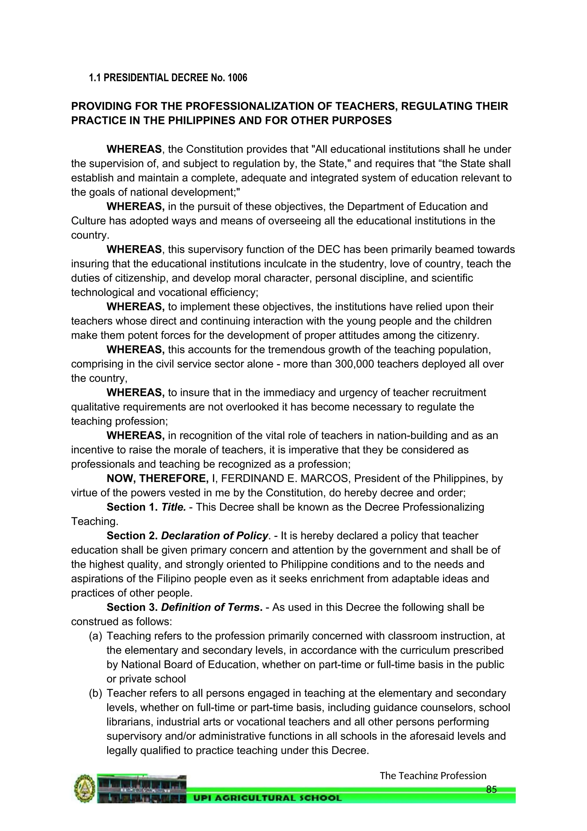 The Teaching Profession
1.1 PRESIDENTIAL DECREE No. 1006
PROVIDING FOR THE PROFESSIONALIZATION OF TEACHERS, REGULATING THEIR
PRACTICE IN THE PHILIPPINES AND FOR OTHER PURPOSES
WHEREAS, the Constitution provides that "All educational institutions shall he under
the supervision of, and subject to regulation by, the State," and requires that “the State shall
establish and maintain a complete, adequate and integrated system of education relevant to
the goals of national development;"
WHEREAS, in the pursuit of these objectives, the Department of Education and
Culture has adopted ways and means of overseeing all the educational institutions in the
country.
WHEREAS, this supervisory function of the DEC has been primarily beamed towards
insuring that the educational institutions inculcate in the studentry, love of country, teach the
duties of citizenship, and develop moral character, personal discipline, and scientific
technological and vocational efficiency;
WHEREAS, to implement these objectives, the institutions have relied upon their
teachers whose direct and continuing interaction with the young people and the children
make them potent forces for the development of proper attitudes among the citizenry.
WHEREAS, this accounts for the tremendous growth of the teaching population,
comprising in the civil service sector alone - more than 300,000 teachers deployed all over
the country,
WHEREAS, to insure that in the immediacy and urgency of teacher recruitment
qualitative requirements are not overlooked it has become necessary to regulate the
teaching profession;
WHEREAS, in recognition of the vital role of teachers in nation-building and as an
incentive to raise the morale of teachers, it is imperative that they be considered as
professionals and teaching be recognized as a profession;
NOW, THEREFORE, I, FERDINAND E. MARCOS, President of the Philippines, by
virtue of the powers vested in me by the Constitution, do hereby decree and order;
Section 1. Title. - This Decree shall be known as the Decree Professionalizing
Teaching.
Section 2. Declaration of Policy. - It is hereby declared a policy that teacher
education shall be given primary concern and attention by the government and shall be of
the highest quality, and strongly oriented to Philippine conditions and to the needs and
aspirations of the Filipino people even as it seeks enrichment from adaptable ideas and
practices of other people.
Section 3. Definition of Terms. - As used in this Decree the following shall be
construed as follows:
(a) Teaching refers to the profession primarily concerned with classroom instruction, at
the elementary and secondary levels, in accordance with the curriculum prescribed
by National Board of Education, whether on part-time or full-time basis in the public
or private school
(b) Teacher refers to all persons engaged in teaching at the elementary and secondary
levels, whether on full-time or part-time basis, including guidance counselors, school
librarians, industrial arts or vocational teachers and all other persons performing
supervisory and/or administrative functions in all schools in the aforesaid levels and
legally qualified to practice teaching under this Decree.
85
 