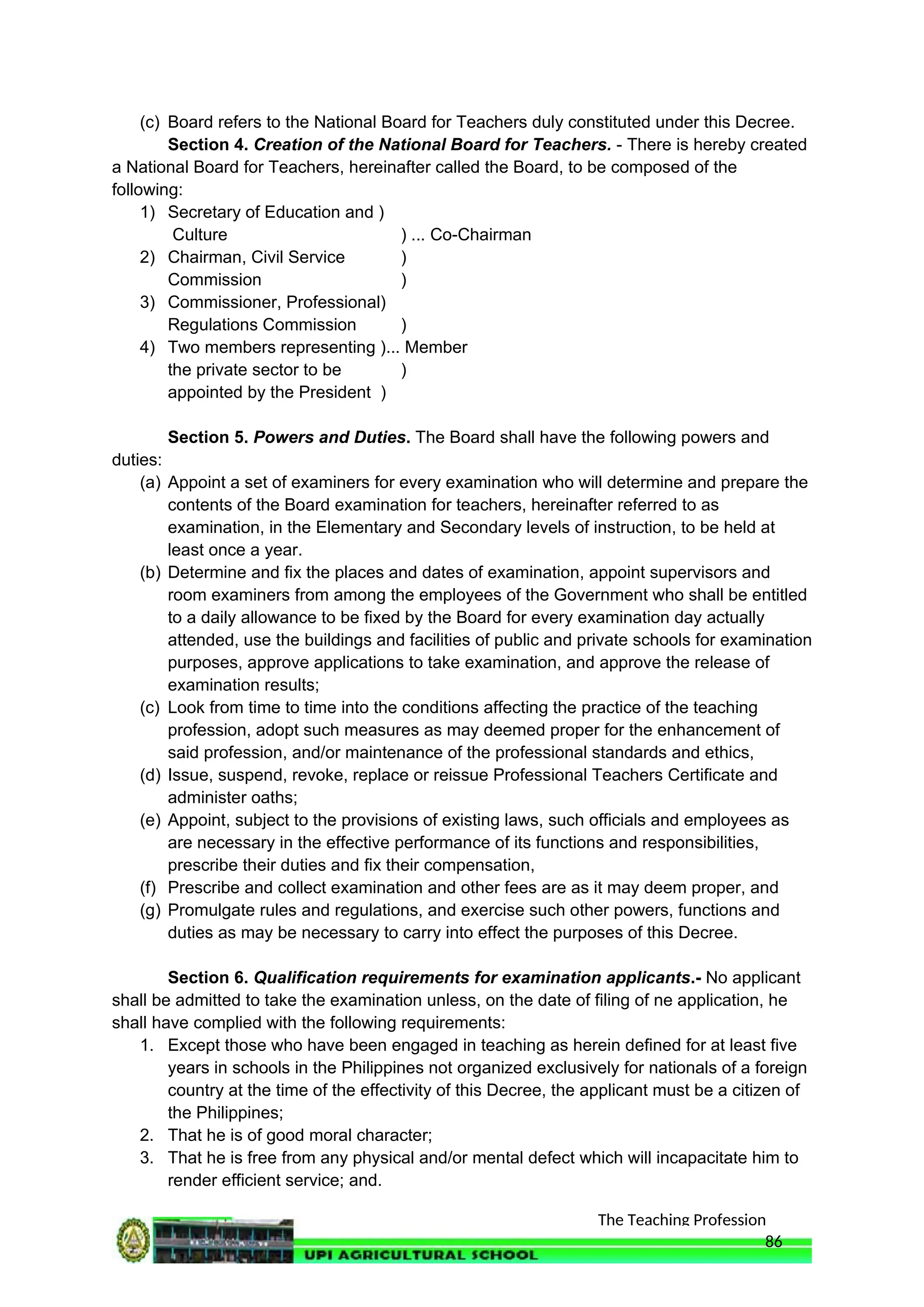 The Teaching Profession
(c) Board refers to the National Board for Teachers duly constituted under this Decree.
Section 4. Creation of the National Board for Teachers. - There is hereby created
a National Board for Teachers, hereinafter called the Board, to be composed of the
following:
1) Secretary of Education and )
Culture ) ... Co-Chairman
2) Chairman, Civil Service )
Commission )
3) Commissioner, Professional)
Regulations Commission )
4) Two members representing )... Member
the private sector to be )
appointed by the President )
Section 5. Powers and Duties. The Board shall have the following powers and
duties:
(a) Appoint a set of examiners for every examination who will determine and prepare the
contents of the Board examination for teachers, hereinafter referred to as
examination, in the Elementary and Secondary levels of instruction, to be held at
least once a year.
(b) Determine and fix the places and dates of examination, appoint supervisors and
room examiners from among the employees of the Government who shall be entitled
to a daily allowance to be fixed by the Board for every examination day actually
attended, use the buildings and facilities of public and private schools for examination
purposes, approve applications to take examination, and approve the release of
examination results;
(c) Look from time to time into the conditions affecting the practice of the teaching
profession, adopt such measures as may deemed proper for the enhancement of
said profession, and/or maintenance of the professional standards and ethics,
(d) Issue, suspend, revoke, replace or reissue Professional Teachers Certificate and
administer oaths;
(e) Appoint, subject to the provisions of existing laws, such officials and employees as
are necessary in the effective performance of its functions and responsibilities,
prescribe their duties and fix their compensation,
(f) Prescribe and collect examination and other fees are as it may deem proper, and
(g) Promulgate rules and regulations, and exercise such other powers, functions and
duties as may be necessary to carry into effect the purposes of this Decree.
Section 6. Qualification requirements for examination applicants.- No applicant
shall be admitted to take the examination unless, on the date of filing of ne application, he
shall have complied with the following requirements:
1. Except those who have been engaged in teaching as herein defined for at least five
years in schools in the Philippines not organized exclusively for nationals of a foreign
country at the time of the effectivity of this Decree, the applicant must be a citizen of
the Philippines;
2. That he is of good moral character;
3. That he is free from any physical and/or mental defect which will incapacitate him to
render efficient service; and.
86
 