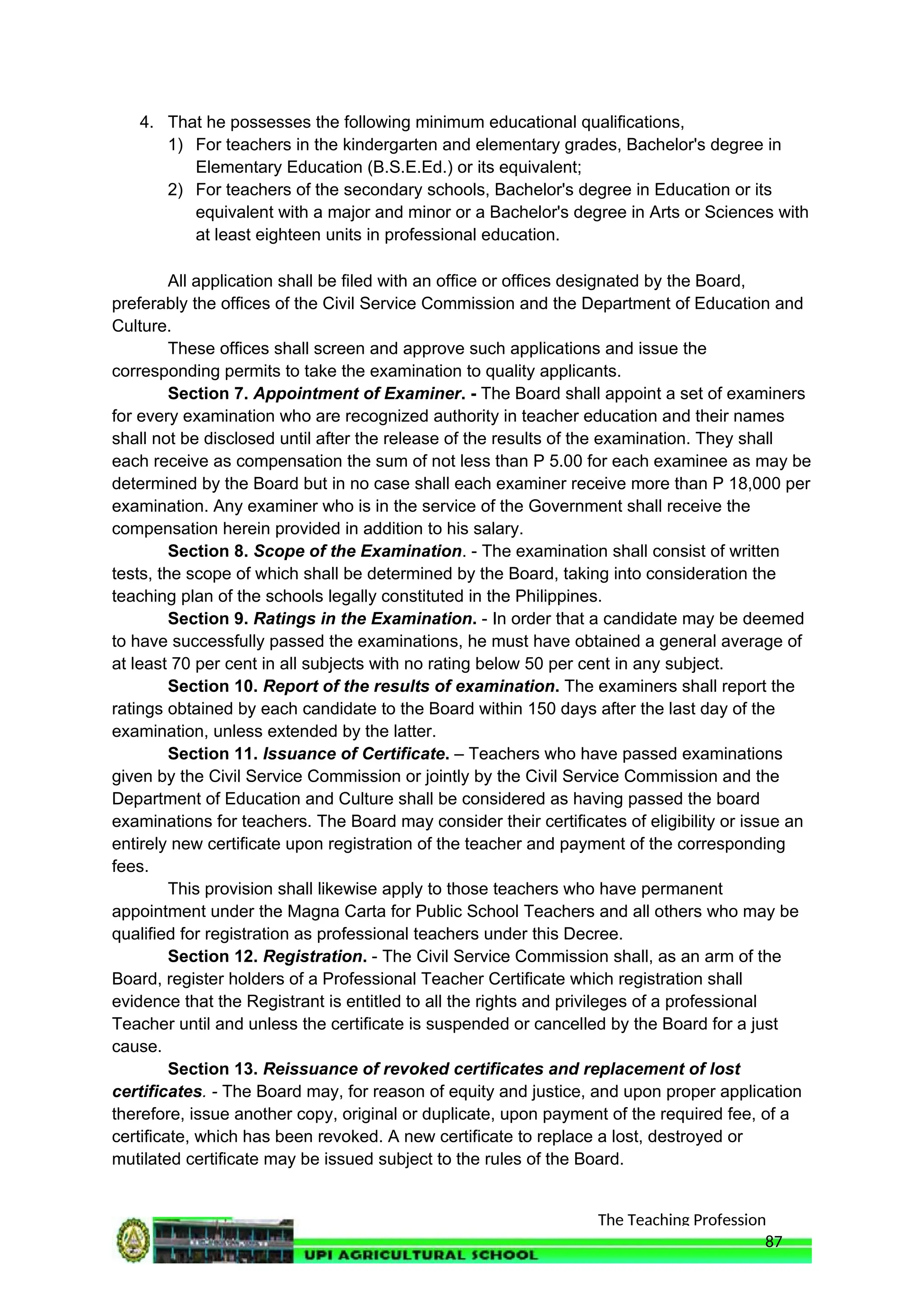 The Teaching Profession
4. That he possesses the following minimum educational qualifications,
1) For teachers in the kindergarten and elementary grades, Bachelor's degree in
Elementary Education (B.S.E.Ed.) or its equivalent;
2) For teachers of the secondary schools, Bachelor's degree in Education or its
equivalent with a major and minor or a Bachelor's degree in Arts or Sciences with
at least eighteen units in professional education.
All application shall be filed with an office or offices designated by the Board,
preferably the offices of the Civil Service Commission and the Department of Education and
Culture.
These offices shall screen and approve such applications and issue the
corresponding permits to take the examination to quality applicants.
Section 7. Appointment of Examiner. - The Board shall appoint a set of examiners
for every examination who are recognized authority in teacher education and their names
shall not be disclosed until after the release of the results of the examination. They shall
each receive as compensation the sum of not less than P 5.00 for each examinee as may be
determined by the Board but in no case shall each examiner receive more than P 18,000 per
examination. Any examiner who is in the service of the Government shall receive the
compensation herein provided in addition to his salary.
Section 8. Scope of the Examination. - The examination shall consist of written
tests, the scope of which shall be determined by the Board, taking into consideration the
teaching plan of the schools legally constituted in the Philippines.
Section 9. Ratings in the Examination. - In order that a candidate may be deemed
to have successfully passed the examinations, he must have obtained a general average of
at least 70 per cent in all subjects with no rating below 50 per cent in any subject.
Section 10. Report of the results of examination. The examiners shall report the
ratings obtained by each candidate to the Board within 150 days after the last day of the
examination, unless extended by the latter.
Section 11. Issuance of Certificate. – Teachers who have passed examinations
given by the Civil Service Commission or jointly by the Civil Service Commission and the
Department of Education and Culture shall be considered as having passed the board
examinations for teachers. The Board may consider their certificates of eligibility or issue an
entirely new certificate upon registration of the teacher and payment of the corresponding
fees.
This provision shall likewise apply to those teachers who have permanent
appointment under the Magna Carta for Public School Teachers and all others who may be
qualified for registration as professional teachers under this Decree.
Section 12. Registration. - The Civil Service Commission shall, as an arm of the
Board, register holders of a Professional Teacher Certificate which registration shall
evidence that the Registrant is entitled to all the rights and privileges of a professional
Teacher until and unless the certificate is suspended or cancelled by the Board for a just
cause.
Section 13. Reissuance of revoked certificates and replacement of lost
certificates. - The Board may, for reason of equity and justice, and upon proper application
therefore, issue another copy, original or duplicate, upon payment of the required fee, of a
certificate, which has been revoked. A new certificate to replace a lost, destroyed or
mutilated certificate may be issued subject to the rules of the Board.
87
 