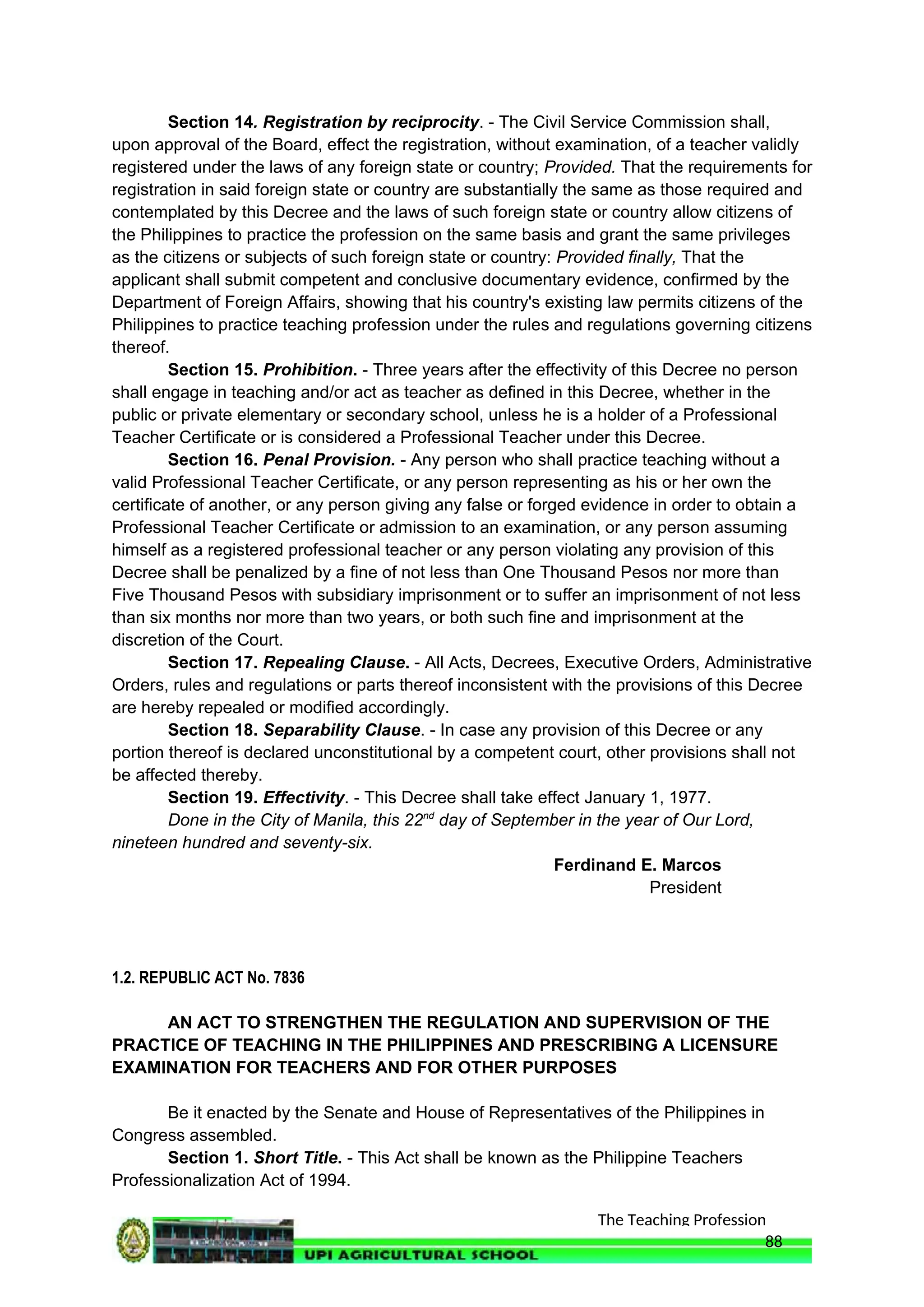 The Teaching Profession
Section 14. Registration by reciprocity. - The Civil Service Commission shall,
upon approval of the Board, effect the registration, without examination, of a teacher validly
registered under the laws of any foreign state or country; Provided. That the requirements for
registration in said foreign state or country are substantially the same as those required and
contemplated by this Decree and the laws of such foreign state or country allow citizens of
the Philippines to practice the profession on the same basis and grant the same privileges
as the citizens or subjects of such foreign state or country: Provided finally, That the
applicant shall submit competent and conclusive documentary evidence, confirmed by the
Department of Foreign Affairs, showing that his country's existing law permits citizens of the
Philippines to practice teaching profession under the rules and regulations governing citizens
thereof.
Section 15. Prohibition. - Three years after the effectivity of this Decree no person
shall engage in teaching and/or act as teacher as defined in this Decree, whether in the
public or private elementary or secondary school, unless he is a holder of a Professional
Teacher Certificate or is considered a Professional Teacher under this Decree.
Section 16. Penal Provision. - Any person who shall practice teaching without a
valid Professional Teacher Certificate, or any person representing as his or her own the
certificate of another, or any person giving any false or forged evidence in order to obtain a
Professional Teacher Certificate or admission to an examination, or any person assuming
himself as a registered professional teacher or any person violating any provision of this
Decree shall be penalized by a fine of not less than One Thousand Pesos nor more than
Five Thousand Pesos with subsidiary imprisonment or to suffer an imprisonment of not less
than six months nor more than two years, or both such fine and imprisonment at the
discretion of the Court.
Section 17. Repealing Clause. - All Acts, Decrees, Executive Orders, Administrative
Orders, rules and regulations or parts thereof inconsistent with the provisions of this Decree
are hereby repealed or modified accordingly.
Section 18. Separability Clause. - In case any provision of this Decree or any
portion thereof is declared unconstitutional by a competent court, other provisions shall not
be affected thereby.
Section 19. Effectivity. - This Decree shall take effect January 1, 1977.
Done in the City of Manila, this 22nd
day of September in the year of Our Lord,
nineteen hundred and seventy-six.
Ferdinand E. Marcos
President
1.2. REPUBLIC ACT No. 7836
AN ACT TO STRENGTHEN THE REGULATION AND SUPERVISION OF THE
PRACTICE OF TEACHING IN THE PHILIPPINES AND PRESCRIBING A LICENSURE
EXAMINATION FOR TEACHERS AND FOR OTHER PURPOSES
Be it enacted by the Senate and House of Representatives of the Philippines in
Congress assembled.
Section 1. Short Title. - This Act shall be known as the Philippine Teachers
Professionalization Act of 1994.
88
 