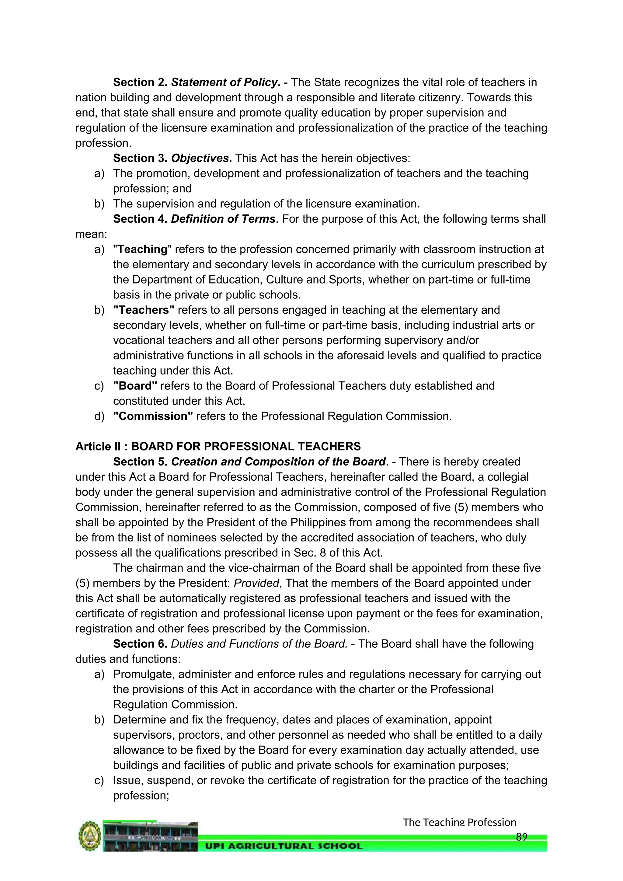 The Teaching Profession
Section 2. Statement of Policy. - The State recognizes the vital role of teachers in
nation building and development through a responsible and literate citizenry. Towards this
end, that state shall ensure and promote quality education by proper supervision and
regulation of the licensure examination and professionalization of the practice of the teaching
profession.
Section 3. Objectives. This Act has the herein objectives:
a) The promotion, development and professionalization of teachers and the teaching
profession; and
b) The supervision and regulation of the licensure examination.
Section 4. Definition of Terms. For the purpose of this Act, the following terms shall
mean:
a) "Teaching" refers to the profession concerned primarily with classroom instruction at
the elementary and secondary levels in accordance with the curriculum prescribed by
the Department of Education, Culture and Sports, whether on part-time or full-time
basis in the private or public schools.
b) "Teachers" refers to all persons engaged in teaching at the elementary and
secondary levels, whether on full-time or part-time basis, including industrial arts or
vocational teachers and all other persons performing supervisory and/or
administrative functions in all schools in the aforesaid levels and qualified to practice
teaching under this Act.
c) "Board" refers to the Board of Professional Teachers duty established and
constituted under this Act.
d) "Commission" refers to the Professional Regulation Commission.
Article II : BOARD FOR PROFESSIONAL TEACHERS
Section 5. Creation and Composition of the Board. - There is hereby created
under this Act a Board for Professional Teachers, hereinafter called the Board, a collegial
body under the general supervision and administrative control of the Professional Regulation
Commission, hereinafter referred to as the Commission, composed of five (5) members who
shall be appointed by the President of the Philippines from among the recommendees shall
be from the list of nominees selected by the accredited association of teachers, who duly
possess all the qualifications prescribed in Sec. 8 of this Act.
The chairman and the vice-chairman of the Board shall be appointed from these five
(5) members by the President: Provided, That the members of the Board appointed under
this Act shall be automatically registered as professional teachers and issued with the
certificate of registration and professional license upon payment or the fees for examination,
registration and other fees prescribed by the Commission.
Section 6. Duties and Functions of the Board. - The Board shall have the following
duties and functions:
a) Promulgate, administer and enforce rules and regulations necessary for carrying out
the provisions of this Act in accordance with the charter or the Professional
Regulation Commission.
b) Determine and fix the frequency, dates and places of examination, appoint
supervisors, proctors, and other personnel as needed who shall be entitled to a daily
allowance to be fixed by the Board for every examination day actually attended, use
buildings and facilities of public and private schools for examination purposes;
c) Issue, suspend, or revoke the certificate of registration for the practice of the teaching
profession;
89
 