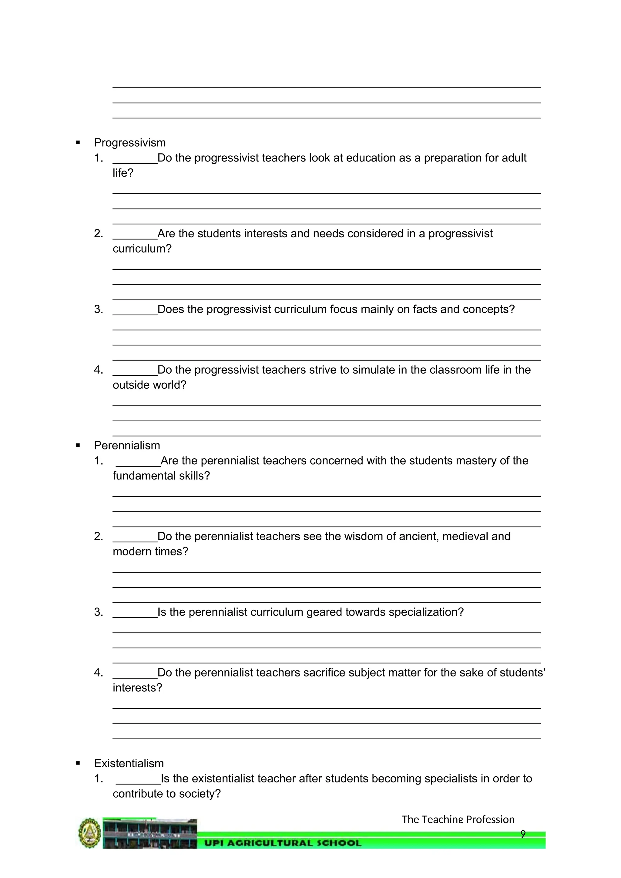 The Teaching Profession
___________________________________________________________________
___________________________________________________________________
___________________________________________________________________
 Progressivism
1. _______Do the progressivist teachers look at education as a preparation for adult
life?
___________________________________________________________________
___________________________________________________________________
___________________________________________________________________
2. _______Are the students interests and needs considered in a progressivist
curriculum?
___________________________________________________________________
___________________________________________________________________
___________________________________________________________________
3. _______Does the progressivist curriculum focus mainly on facts and concepts?
___________________________________________________________________
___________________________________________________________________
___________________________________________________________________
4. _______Do the progressivist teachers strive to simulate in the classroom life in the
outside world?
___________________________________________________________________
___________________________________________________________________
___________________________________________________________________
 Perennialism
1. _______Are the perennialist teachers concerned with the students mastery of the
fundamental skills?
___________________________________________________________________
___________________________________________________________________
___________________________________________________________________
2. _______Do the perennialist teachers see the wisdom of ancient, medieval and
modern times?
___________________________________________________________________
___________________________________________________________________
___________________________________________________________________
3. _______Is the perennialist curriculum geared towards specialization?
___________________________________________________________________
___________________________________________________________________
___________________________________________________________________
4. _______Do the perennialist teachers sacrifice subject matter for the sake of students'
interests?
___________________________________________________________________
___________________________________________________________________
___________________________________________________________________
 Existentialism
1. _______Is the existentialist teacher after students becoming specialists in order to
contribute to society?
9
 