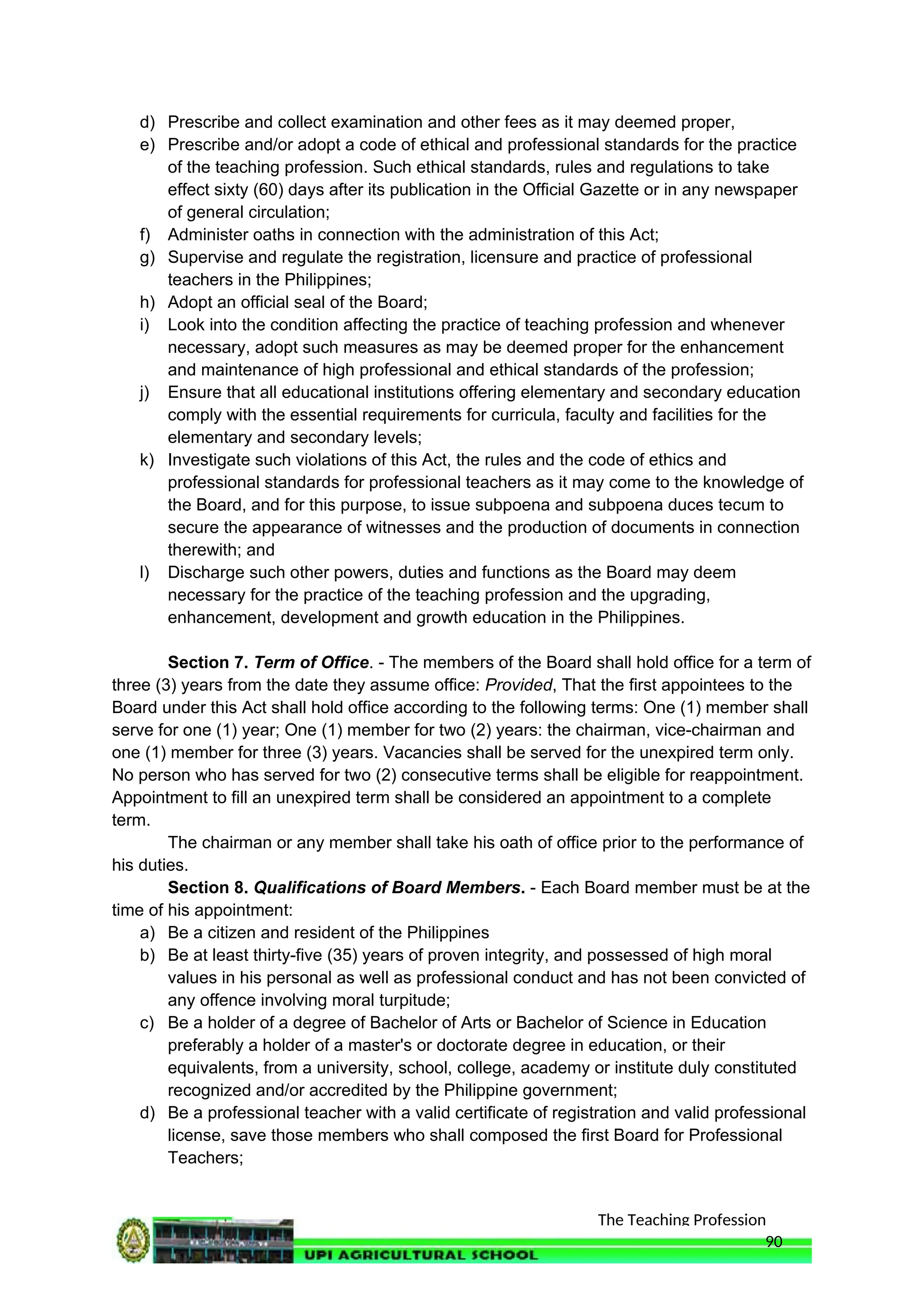 The Teaching Profession
d) Prescribe and collect examination and other fees as it may deemed proper,
e) Prescribe and/or adopt a code of ethical and professional standards for the practice
of the teaching profession. Such ethical standards, rules and regulations to take
effect sixty (60) days after its publication in the Official Gazette or in any newspaper
of general circulation;
f) Administer oaths in connection with the administration of this Act;
g) Supervise and regulate the registration, licensure and practice of professional
teachers in the Philippines;
h) Adopt an official seal of the Board;
i) Look into the condition affecting the practice of teaching profession and whenever
necessary, adopt such measures as may be deemed proper for the enhancement
and maintenance of high professional and ethical standards of the profession;
j) Ensure that all educational institutions offering elementary and secondary education
comply with the essential requirements for curricula, faculty and facilities for the
elementary and secondary levels;
k) Investigate such violations of this Act, the rules and the code of ethics and
professional standards for professional teachers as it may come to the knowledge of
the Board, and for this purpose, to issue subpoena and subpoena duces tecum to
secure the appearance of witnesses and the production of documents in connection
therewith; and
l) Discharge such other powers, duties and functions as the Board may deem
necessary for the practice of the teaching profession and the upgrading,
enhancement, development and growth education in the Philippines.
Section 7. Term of Office. - The members of the Board shall hold office for a term of
three (3) years from the date they assume office: Provided, That the first appointees to the
Board under this Act shall hold office according to the following terms: One (1) member shall
serve for one (1) year; One (1) member for two (2) years: the chairman, vice-chairman and
one (1) member for three (3) years. Vacancies shall be served for the unexpired term only.
No person who has served for two (2) consecutive terms shall be eligible for reappointment.
Appointment to fill an unexpired term shall be considered an appointment to a complete
term.
The chairman or any member shall take his oath of office prior to the performance of
his duties.
Section 8. Qualifications of Board Members. - Each Board member must be at the
time of his appointment:
a) Be a citizen and resident of the Philippines
b) Be at least thirty-five (35) years of proven integrity, and possessed of high moral
values in his personal as well as professional conduct and has not been convicted of
any offence involving moral turpitude;
c) Be a holder of a degree of Bachelor of Arts or Bachelor of Science in Education
preferably a holder of a master's or doctorate degree in education, or their
equivalents, from a university, school, college, academy or institute duly constituted
recognized and/or accredited by the Philippine government;
d) Be a professional teacher with a valid certificate of registration and valid professional
license, save those members who shall composed the first Board for Professional
Teachers;
90
 