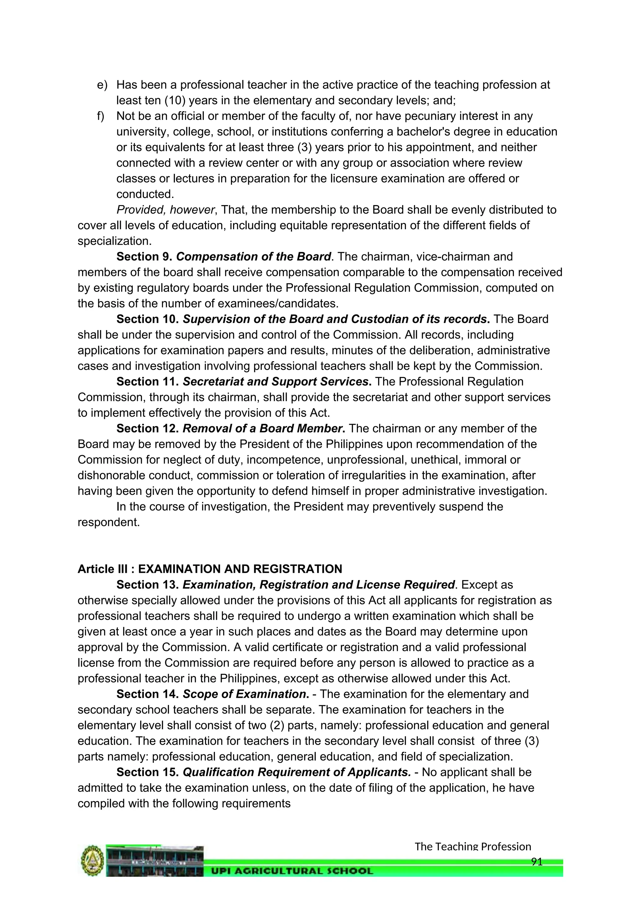 The Teaching Profession
e) Has been a professional teacher in the active practice of the teaching profession at
least ten (10) years in the elementary and secondary levels; and;
f) Not be an official or member of the faculty of, nor have pecuniary interest in any
university, college, school, or institutions conferring a bachelor's degree in education
or its equivalents for at least three (3) years prior to his appointment, and neither
connected with a review center or with any group or association where review
classes or lectures in preparation for the licensure examination are offered or
conducted.
Provided, however, That, the membership to the Board shall be evenly distributed to
cover all levels of education, including equitable representation of the different fields of
specialization.
Section 9. Compensation of the Board. The chairman, vice-chairman and
members of the board shall receive compensation comparable to the compensation received
by existing regulatory boards under the Professional Regulation Commission, computed on
the basis of the number of examinees/candidates.
Section 10. Supervision of the Board and Custodian of its records. The Board
shall be under the supervision and control of the Commission. All records, including
applications for examination papers and results, minutes of the deliberation, administrative
cases and investigation involving professional teachers shall be kept by the Commission.
Section 11. Secretariat and Support Services. The Professional Regulation
Commission, through its chairman, shall provide the secretariat and other support services
to implement effectively the provision of this Act.
Section 12. Removal of a Board Member. The chairman or any member of the
Board may be removed by the President of the Philippines upon recommendation of the
Commission for neglect of duty, incompetence, unprofessional, unethical, immoral or
dishonorable conduct, commission or toleration of irregularities in the examination, after
having been given the opportunity to defend himself in proper administrative investigation.
In the course of investigation, the President may preventively suspend the
respondent.
Article III : EXAMINATION AND REGISTRATION
Section 13. Examination, Registration and License Required. Except as
otherwise specially allowed under the provisions of this Act all applicants for registration as
professional teachers shall be required to undergo a written examination which shall be
given at least once a year in such places and dates as the Board may determine upon
approval by the Commission. A valid certificate or registration and a valid professional
license from the Commission are required before any person is allowed to practice as a
professional teacher in the Philippines, except as otherwise allowed under this Act.
Section 14. Scope of Examination. - The examination for the elementary and
secondary school teachers shall be separate. The examination for teachers in the
elementary level shall consist of two (2) parts, namely: professional education and general
education. The examination for teachers in the secondary level shall consist of three (3)
parts namely: professional education, general education, and field of specialization.
Section 15. Qualification Requirement of Applicants. - No applicant shall be
admitted to take the examination unless, on the date of filing of the application, he have
compiled with the following requirements
91
 