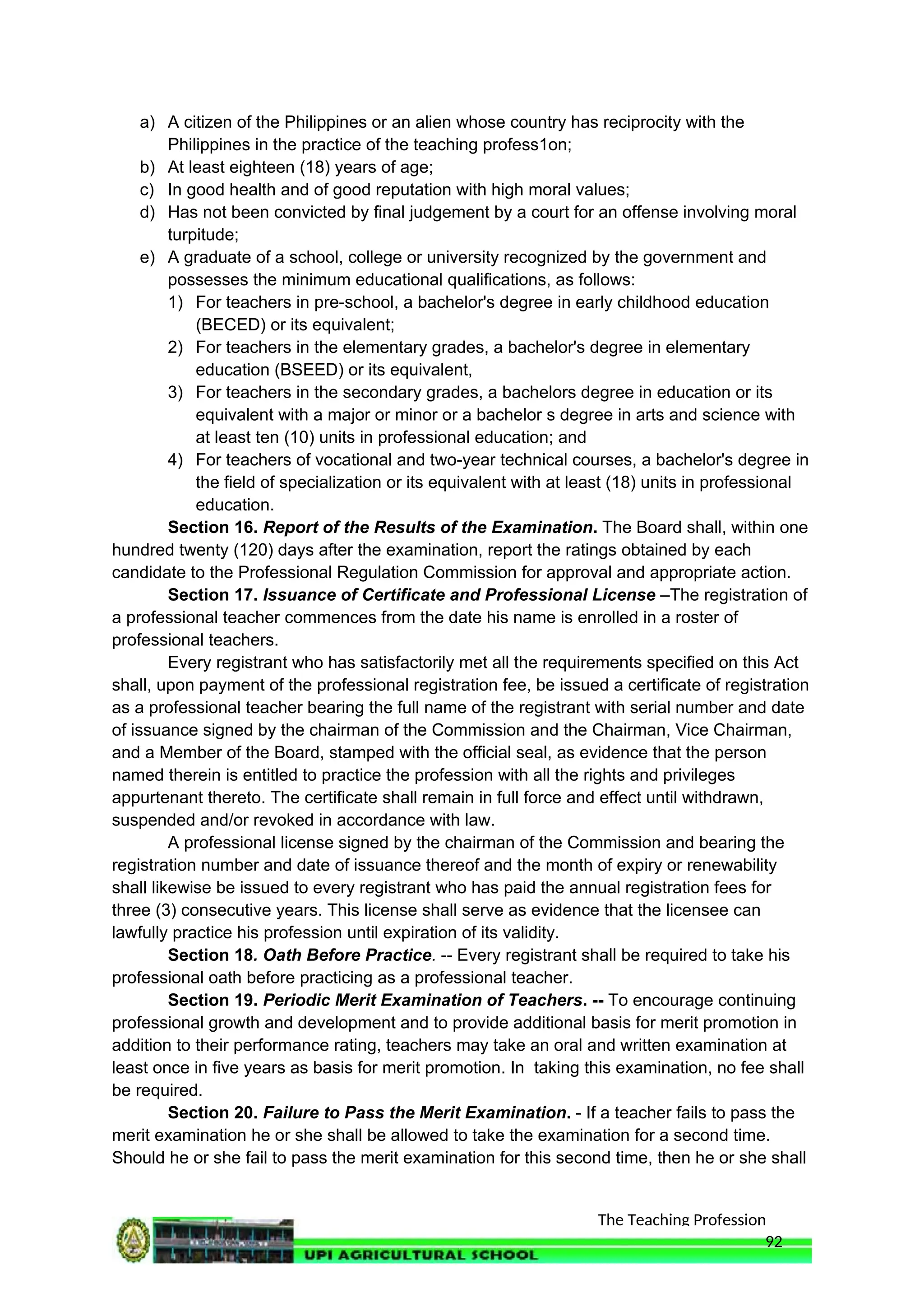 The Teaching Profession
a) A citizen of the Philippines or an alien whose country has reciprocity with the
Philippines in the practice of the teaching profess1on;
b) At least eighteen (18) years of age;
c) In good health and of good reputation with high moral values;
d) Has not been convicted by final judgement by a court for an offense involving moral
turpitude;
e) A graduate of a school, college or university recognized by the government and
possesses the minimum educational qualifications, as follows:
1) For teachers in pre-school, a bachelor's degree in early childhood education
(BECED) or its equivalent;
2) For teachers in the elementary grades, a bachelor's degree in elementary
education (BSEED) or its equivalent,
3) For teachers in the secondary grades, a bachelors degree in education or its
equivalent with a major or minor or a bachelor s degree in arts and science with
at least ten (10) units in professional education; and
4) For teachers of vocational and two-year technical courses, a bachelor's degree in
the field of specialization or its equivalent with at least (18) units in professional
education.
Section 16. Report of the Results of the Examination. The Board shall, within one
hundred twenty (120) days after the examination, report the ratings obtained by each
candidate to the Professional Regulation Commission for approval and appropriate action.
Section 17. Issuance of Certificate and Professional License –The registration of
a professional teacher commences from the date his name is enrolled in a roster of
professional teachers.
Every registrant who has satisfactorily met all the requirements specified on this Act
shall, upon payment of the professional registration fee, be issued a certificate of registration
as a professional teacher bearing the full name of the registrant with serial number and date
of issuance signed by the chairman of the Commission and the Chairman, Vice Chairman,
and a Member of the Board, stamped with the official seal, as evidence that the person
named therein is entitled to practice the profession with all the rights and privileges
appurtenant thereto. The certificate shall remain in full force and effect until withdrawn,
suspended and/or revoked in accordance with law.
A professional license signed by the chairman of the Commission and bearing the
registration number and date of issuance thereof and the month of expiry or renewability
shall likewise be issued to every registrant who has paid the annual registration fees for
three (3) consecutive years. This license shall serve as evidence that the licensee can
lawfully practice his profession until expiration of its validity.
Section 18. Oath Before Practice. -- Every registrant shall be required to take his
professional oath before practicing as a professional teacher.
Section 19. Periodic Merit Examination of Teachers. -- To encourage continuing
professional growth and development and to provide additional basis for merit promotion in
addition to their performance rating, teachers may take an oral and written examination at
least once in five years as basis for merit promotion. In taking this examination, no fee shall
be required.
Section 20. Failure to Pass the Merit Examination. - If a teacher fails to pass the
merit examination he or she shall be allowed to take the examination for a second time.
Should he or she fail to pass the merit examination for this second time, then he or she shall
92
 