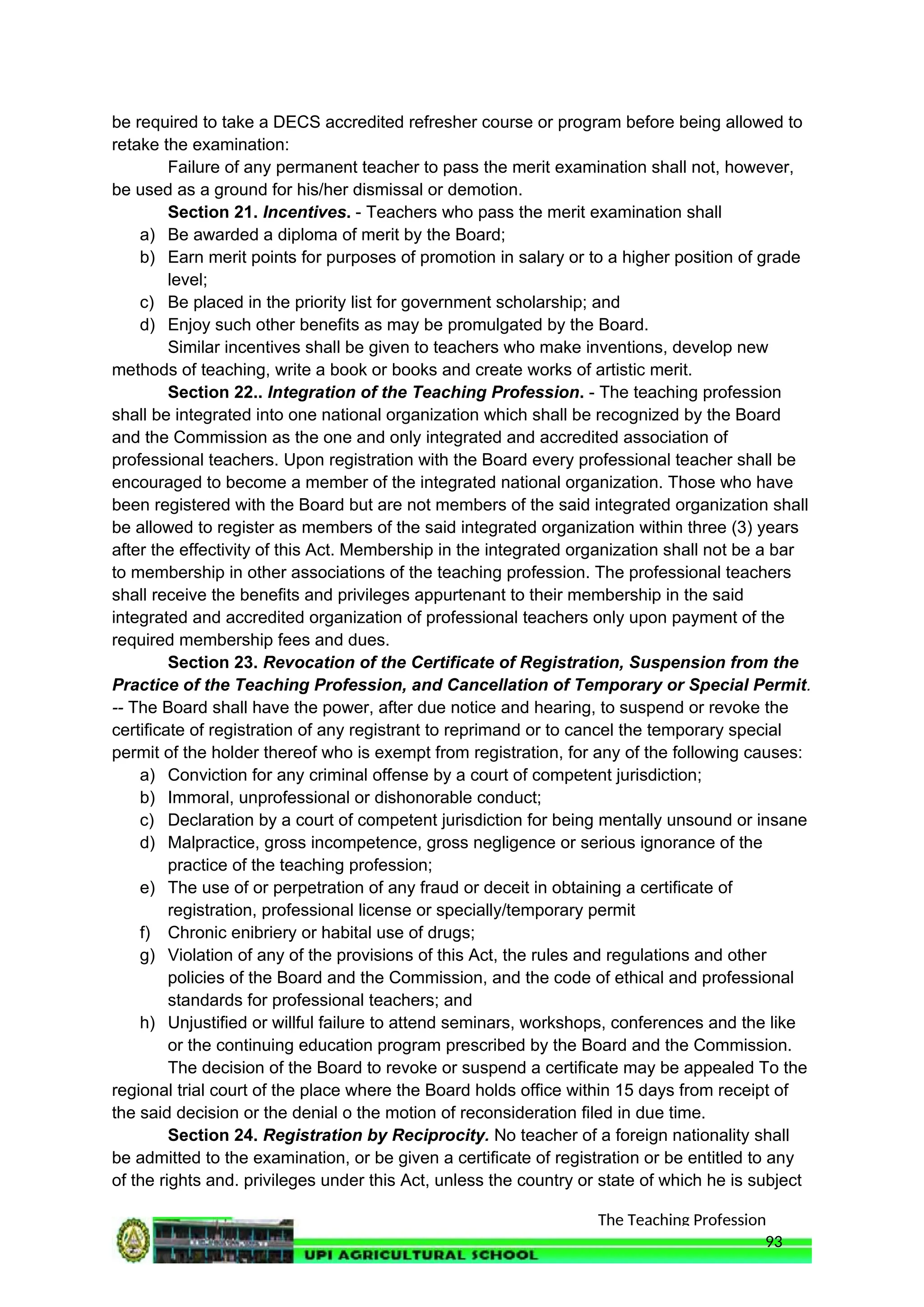 The Teaching Profession
be required to take a DECS accredited refresher course or program before being allowed to
retake the examination:
Failure of any permanent teacher to pass the merit examination shall not, however,
be used as a ground for his/her dismissal or demotion.
Section 21. Incentives. - Teachers who pass the merit examination shall
a) Be awarded a diploma of merit by the Board;
b) Earn merit points for purposes of promotion in salary or to a higher position of grade
level;
c) Be placed in the priority list for government scholarship; and
d) Enjoy such other benefits as may be promulgated by the Board.
Similar incentives shall be given to teachers who make inventions, develop new
methods of teaching, write a book or books and create works of artistic merit.
Section 22.. Integration of the Teaching Profession. - The teaching profession
shall be integrated into one national organization which shall be recognized by the Board
and the Commission as the one and only integrated and accredited association of
professional teachers. Upon registration with the Board every professional teacher shall be
encouraged to become a member of the integrated national organization. Those who have
been registered with the Board but are not members of the said integrated organization shall
be allowed to register as members of the said integrated organization within three (3) years
after the effectivity of this Act. Membership in the integrated organization shall not be a bar
to membership in other associations of the teaching profession. The professional teachers
shall receive the benefits and privileges appurtenant to their membership in the said
integrated and accredited organization of professional teachers only upon payment of the
required membership fees and dues.
Section 23. Revocation of the Certificate of Registration, Suspension from the
Practice of the Teaching Profession, and Cancellation of Temporary or Special Permit.
-- The Board shall have the power, after due notice and hearing, to suspend or revoke the
certificate of registration of any registrant to reprimand or to cancel the temporary special
permit of the holder thereof who is exempt from registration, for any of the following causes:
a) Conviction for any criminal offense by a court of competent jurisdiction;
b) Immoral, unprofessional or dishonorable conduct;
c) Declaration by a court of competent jurisdiction for being mentally unsound or insane
d) Malpractice, gross incompetence, gross negligence or serious ignorance of the
practice of the teaching profession;
e) The use of or perpetration of any fraud or deceit in obtaining a certificate of
registration, professional license or specially/temporary permit
f) Chronic enibriery or habital use of drugs;
g) Violation of any of the provisions of this Act, the rules and regulations and other
policies of the Board and the Commission, and the code of ethical and professional
standards for professional teachers; and
h) Unjustified or willful failure to attend seminars, workshops, conferences and the like
or the continuing education program prescribed by the Board and the Commission.
The decision of the Board to revoke or suspend a certificate may be appealed To the
regional trial court of the place where the Board holds office within 15 days from receipt of
the said decision or the denial o the motion of reconsideration filed in due time.
Section 24. Registration by Reciprocity. No teacher of a foreign nationality shall
be admitted to the examination, or be given a certificate of registration or be entitled to any
of the rights and. privileges under this Act, unless the country or state of which he is subject
93
 