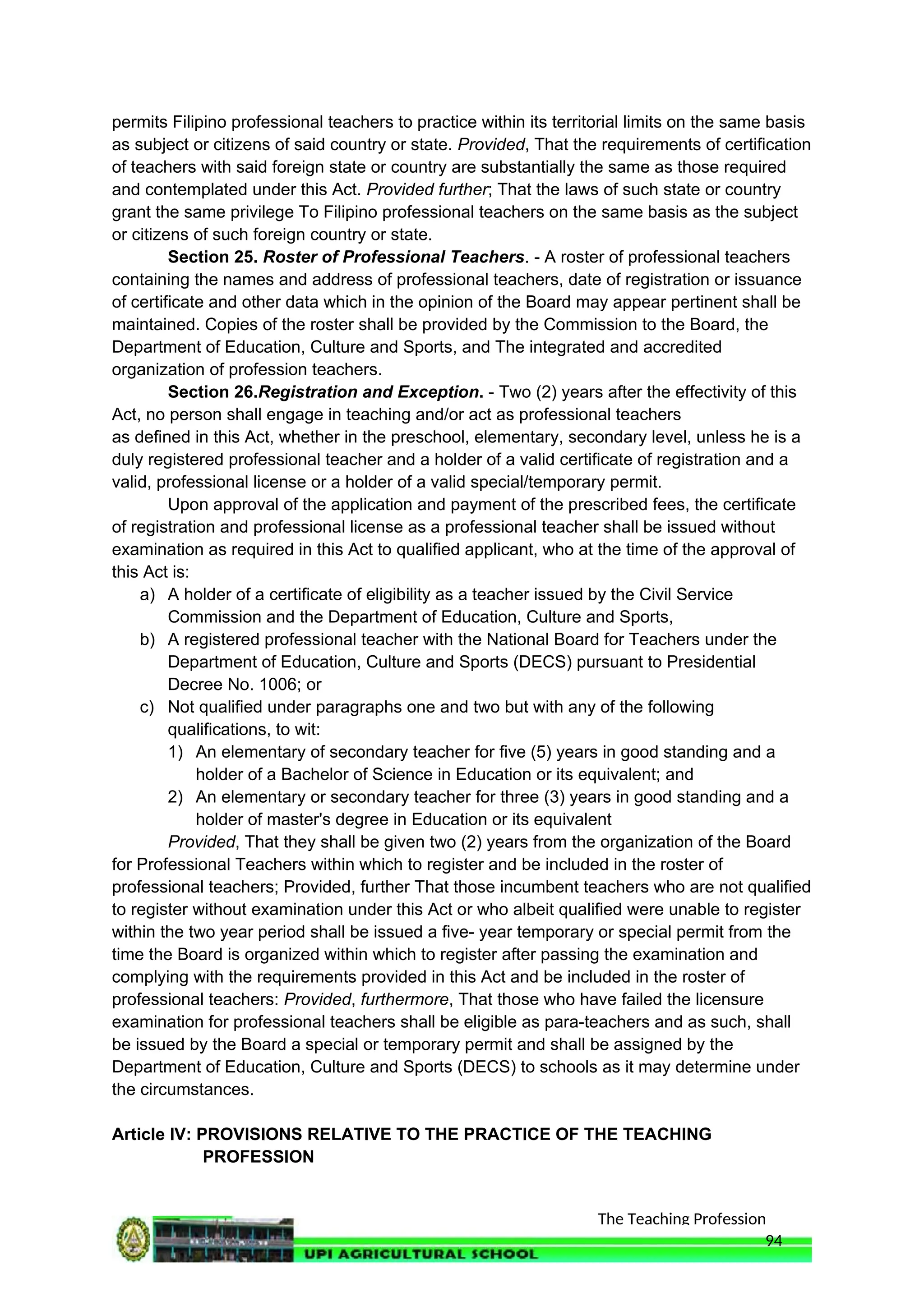 The Teaching Profession
permits Filipino professional teachers to practice within its territorial limits on the same basis
as subject or citizens of said country or state. Provided, That the requirements of certification
of teachers with said foreign state or country are substantially the same as those required
and contemplated under this Act. Provided further; That the laws of such state or country
grant the same privilege To Filipino professional teachers on the same basis as the subject
or citizens of such foreign country or state.
Section 25. Roster of Professional Teachers. - A roster of professional teachers
containing the names and address of professional teachers, date of registration or issuance
of certificate and other data which in the opinion of the Board may appear pertinent shall be
maintained. Copies of the roster shall be provided by the Commission to the Board, the
Department of Education, Culture and Sports, and The integrated and accredited
organization of profession teachers.
Section 26.Registration and Exception. - Two (2) years after the effectivity of this
Act, no person shall engage in teaching and/or act as professional teachers
as defined in this Act, whether in the preschool, elementary, secondary level, unless he is a
duly registered professional teacher and a holder of a valid certificate of registration and a
valid, professional license or a holder of a valid special/temporary permit.
Upon approval of the application and payment of the prescribed fees, the certificate
of registration and professional license as a professional teacher shall be issued without
examination as required in this Act to qualified applicant, who at the time of the approval of
this Act is:
a) A holder of a certificate of eligibility as a teacher issued by the Civil Service
Commission and the Department of Education, Culture and Sports,
b) A registered professional teacher with the National Board for Teachers under the
Department of Education, Culture and Sports (DECS) pursuant to Presidential
Decree No. 1006; or
c) Not qualified under paragraphs one and two but with any of the following
qualifications, to wit:
1) An elementary of secondary teacher for five (5) years in good standing and a
holder of a Bachelor of Science in Education or its equivalent; and
2) An elementary or secondary teacher for three (3) years in good standing and a
holder of master's degree in Education or its equivalent
Provided, That they shall be given two (2) years from the organization of the Board
for Professional Teachers within which to register and be included in the roster of
professional teachers; Provided, further That those incumbent teachers who are not qualified
to register without examination under this Act or who albeit qualified were unable to register
within the two year period shall be issued a five- year temporary or special permit from the
time the Board is organized within which to register after passing the examination and
complying with the requirements provided in this Act and be included in the roster of
professional teachers: Provided, furthermore, That those who have failed the licensure
examination for professional teachers shall be eligible as para-teachers and as such, shall
be issued by the Board a special or temporary permit and shall be assigned by the
Department of Education, Culture and Sports (DECS) to schools as it may determine under
the circumstances.
Article IV: PROVISIONS RELATIVE TO THE PRACTICE OF THE TEACHING
PROFESSION
94
 