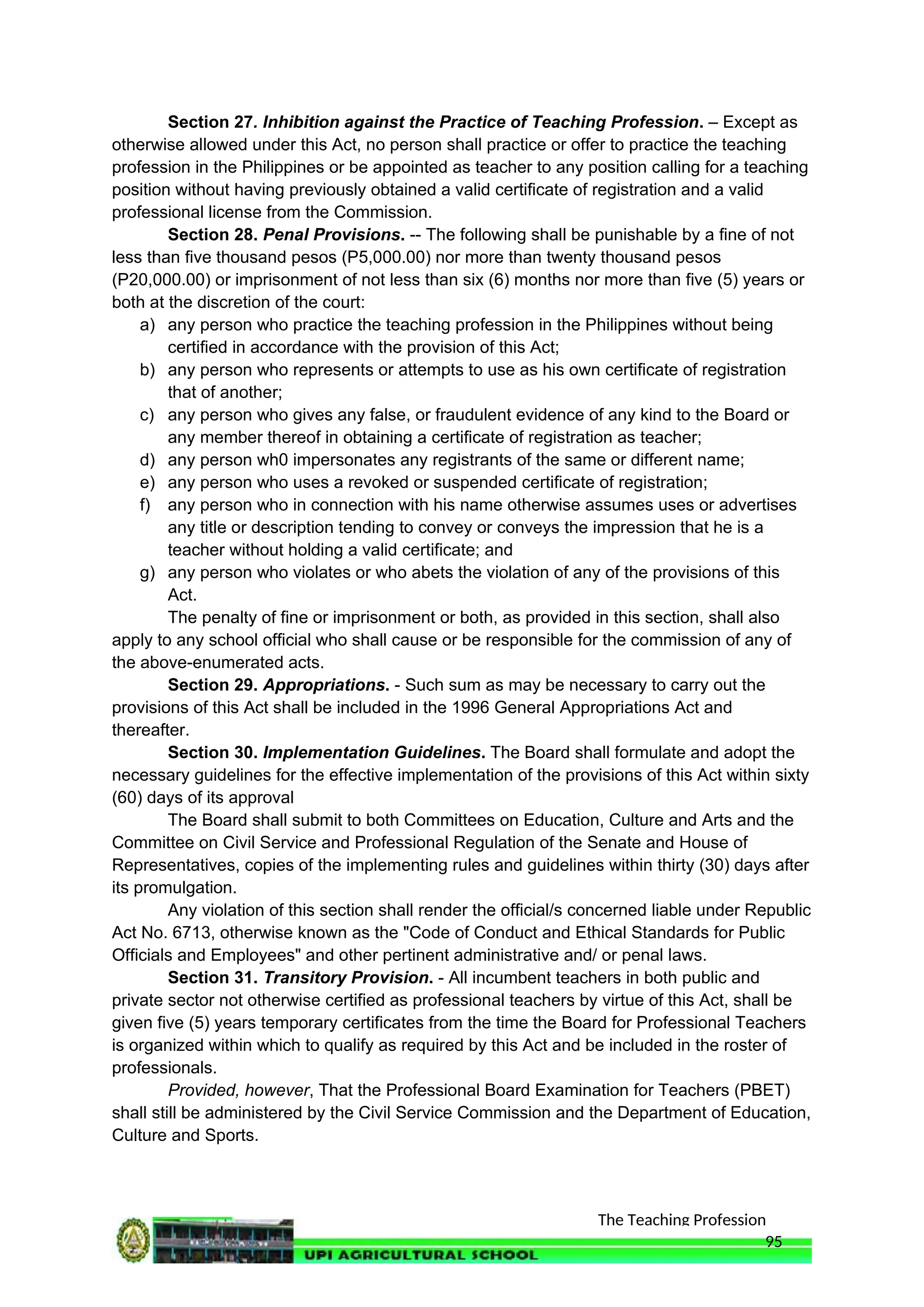 The Teaching Profession
Section 27. Inhibition against the Practice of Teaching Profession. – Except as
otherwise allowed under this Act, no person shall practice or offer to practice the teaching
profession in the Philippines or be appointed as teacher to any position calling for a teaching
position without having previously obtained a valid certificate of registration and a valid
professional license from the Commission.
Section 28. Penal Provisions. -- The following shall be punishable by a fine of not
less than five thousand pesos (P5,000.00) nor more than twenty thousand pesos
(P20,000.00) or imprisonment of not less than six (6) months nor more than five (5) years or
both at the discretion of the court:
a) any person who practice the teaching profession in the Philippines without being
certified in accordance with the provision of this Act;
b) any person who represents or attempts to use as his own certificate of registration
that of another;
c) any person who gives any false, or fraudulent evidence of any kind to the Board or
any member thereof in obtaining a certificate of registration as teacher;
d) any person wh0 impersonates any registrants of the same or different name;
e) any person who uses a revoked or suspended certificate of registration;
f) any person who in connection with his name otherwise assumes uses or advertises
any title or description tending to convey or conveys the impression that he is a
teacher without holding a valid certificate; and
g) any person who violates or who abets the violation of any of the provisions of this
Act.
The penalty of fine or imprisonment or both, as provided in this section, shall also
apply to any school official who shall cause or be responsible for the commission of any of
the above-enumerated acts.
Section 29. Appropriations. - Such sum as may be necessary to carry out the
provisions of this Act shall be included in the 1996 General Appropriations Act and
thereafter.
Section 30. Implementation Guidelines. The Board shall formulate and adopt the
necessary guidelines for the effective implementation of the provisions of this Act within sixty
(60) days of its approval
The Board shall submit to both Committees on Education, Culture and Arts and the
Committee on Civil Service and Professional Regulation of the Senate and House of
Representatives, copies of the implementing rules and guidelines within thirty (30) days after
its promulgation.
Any violation of this section shall render the official/s concerned liable under Republic
Act No. 6713, otherwise known as the "Code of Conduct and Ethical Standards for Public
Officials and Employees" and other pertinent administrative and/ or penal laws.
Section 31. Transitory Provision. - All incumbent teachers in both public and
private sector not otherwise certified as professional teachers by virtue of this Act, shall be
given five (5) years temporary certificates from the time the Board for Professional Teachers
is organized within which to qualify as required by this Act and be included in the roster of
professionals.
Provided, however, That the Professional Board Examination for Teachers (PBET)
shall still be administered by the Civil Service Commission and the Department of Education,
Culture and Sports.
95
 