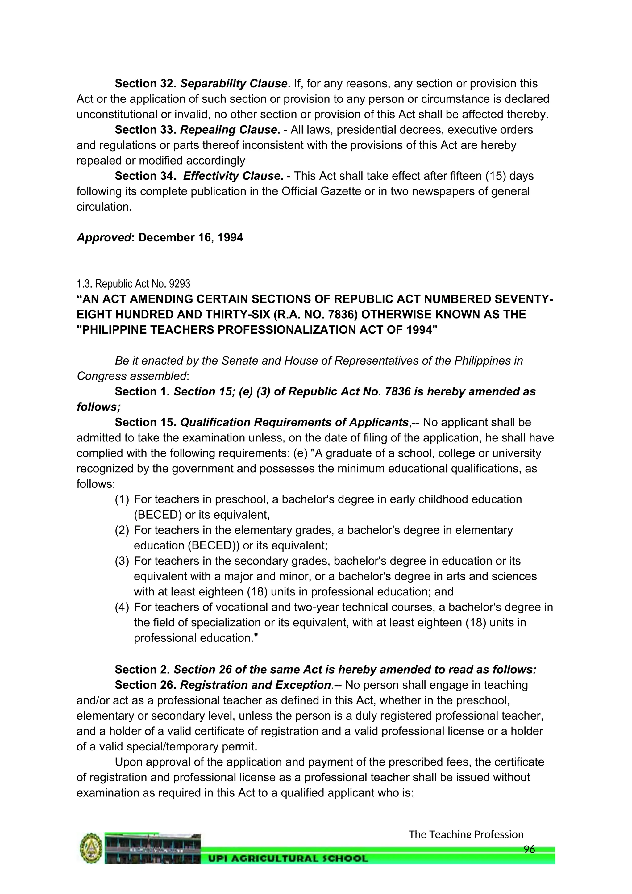 The Teaching Profession
Section 32. Separability Clause. If, for any reasons, any section or provision this
Act or the application of such section or provision to any person or circumstance is declared
unconstitutional or invalid, no other section or provision of this Act shall be affected thereby.
Section 33. Repealing Clause. - All laws, presidential decrees, executive orders
and regulations or parts thereof inconsistent with the provisions of this Act are hereby
repealed or modified accordingly
Section 34. Effectivity Clause. - This Act shall take effect after fifteen (15) days
following its complete publication in the Official Gazette or in two newspapers of general
circulation.
Approved: December 16, 1994
1.3. Republic Act No. 9293
“AN ACT AMENDING CERTAIN SECTIONS OF REPUBLIC ACT NUMBERED SEVENTY-
EIGHT HUNDRED AND THIRTY-SIX (R.A. NO. 7836) OTHERWISE KNOWN AS THE
"PHILIPPINE TEACHERS PROFESSIONALIZATION ACT OF 1994"
Be it enacted by the Senate and House of Representatives of the Philippines in
Congress assembled:
Section 1. Section 15; (e) (3) of Republic Act No. 7836 is hereby amended as
follows;
Section 15. Qualification Requirements of Applicants,-- No applicant shall be
admitted to take the examination unless, on the date of filing of the application, he shall have
complied with the following requirements: (e) "A graduate of a school, college or university
recognized by the government and possesses the minimum educational qualifications, as
follows:
(1) For teachers in preschool, a bachelor's degree in early childhood education
(BECED) or its equivalent,
(2) For teachers in the elementary grades, a bachelor's degree in elementary
education (BECED)) or its equivalent;
(3) For teachers in the secondary grades, bachelor's degree in education or its
equivalent with a major and minor, or a bachelor's degree in arts and sciences
with at least eighteen (18) units in professional education; and
(4) For teachers of vocational and two-year technical courses, a bachelor's degree in
the field of specialization or its equivalent, with at least eighteen (18) units in
professional education."
Section 2. Section 26 of the same Act is hereby amended to read as follows:
Section 26. Registration and Exception.-- No person shall engage in teaching
and/or act as a professional teacher as defined in this Act, whether in the preschool,
elementary or secondary level, unless the person is a duly registered professional teacher,
and a holder of a valid certificate of registration and a valid professional license or a holder
of a valid special/temporary permit.
Upon approval of the application and payment of the prescribed fees, the certificate
of registration and professional license as a professional teacher shall be issued without
examination as required in this Act to a qualified applicant who is:
96
 