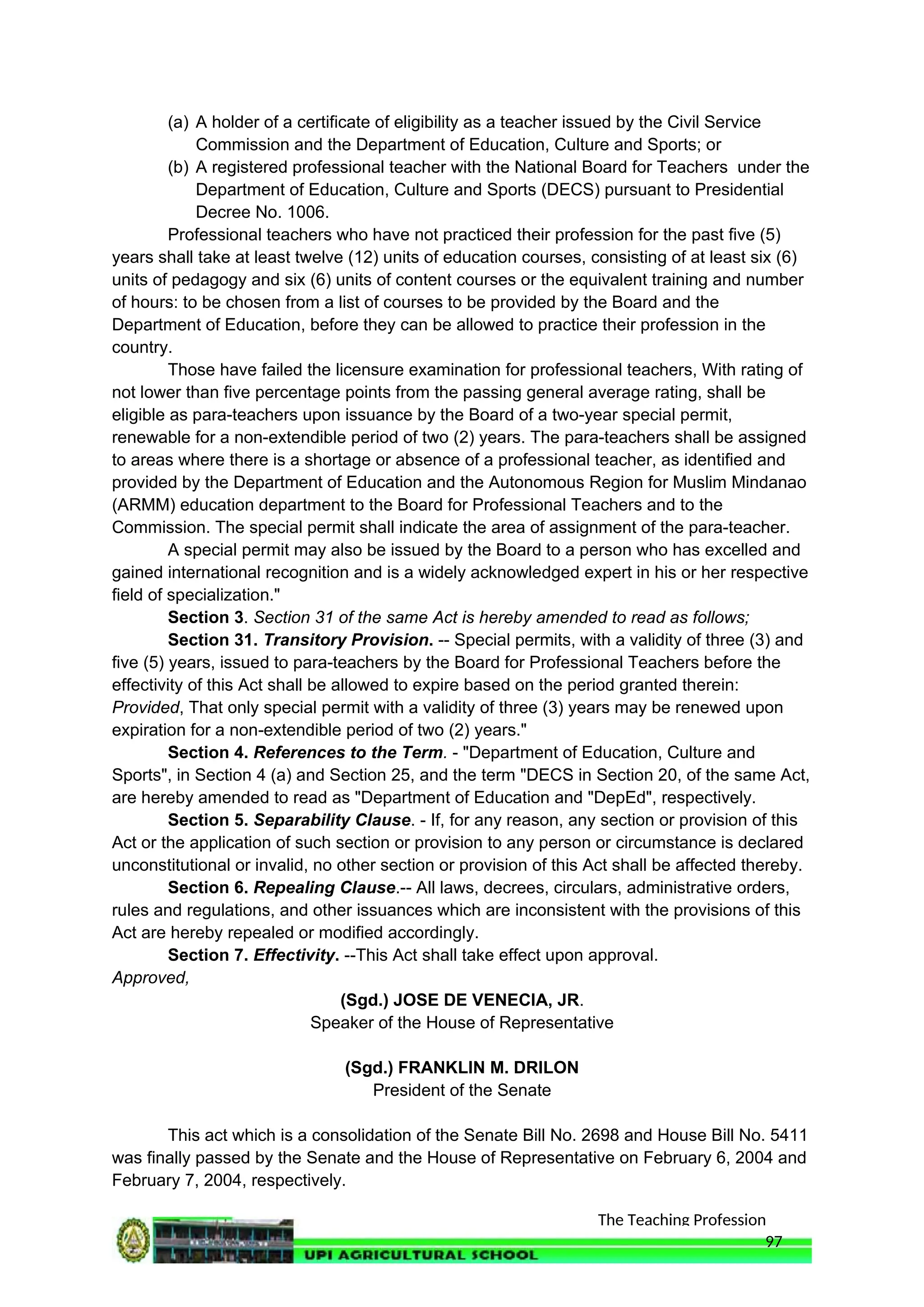The Teaching Profession
(a) A holder of a certificate of eligibility as a teacher issued by the Civil Service
Commission and the Department of Education, Culture and Sports; or
(b) A registered professional teacher with the National Board for Teachers under the
Department of Education, Culture and Sports (DECS) pursuant to Presidential
Decree No. 1006.
Professional teachers who have not practiced their profession for the past five (5)
years shall take at least twelve (12) units of education courses, consisting of at least six (6)
units of pedagogy and six (6) units of content courses or the equivalent training and number
of hours: to be chosen from a list of courses to be provided by the Board and the
Department of Education, before they can be allowed to practice their profession in the
country.
Those have failed the licensure examination for professional teachers, With rating of
not lower than five percentage points from the passing general average rating, shall be
eligible as para-teachers upon issuance by the Board of a two-year special permit,
renewable for a non-extendible period of two (2) years. The para-teachers shall be assigned
to areas where there is a shortage or absence of a professional teacher, as identified and
provided by the Department of Education and the Autonomous Region for Muslim Mindanao
(ARMM) education department to the Board for Professional Teachers and to the
Commission. The special permit shall indicate the area of assignment of the para-teacher.
A special permit may also be issued by the Board to a person who has excelled and
gained international recognition and is a widely acknowledged expert in his or her respective
field of specialization."
Section 3. Section 31 of the same Act is hereby amended to read as follows;
Section 31. Transitory Provision. -- Special permits, with a validity of three (3) and
five (5) years, issued to para-teachers by the Board for Professional Teachers before the
effectivity of this Act shall be allowed to expire based on the period granted therein:
Provided, That only special permit with a validity of three (3) years may be renewed upon
expiration for a non-extendible period of two (2) years."
Section 4. References to the Term. - "Department of Education, Culture and
Sports", in Section 4 (a) and Section 25, and the term "DECS in Section 20, of the same Act,
are hereby amended to read as "Department of Education and "DepEd", respectively.
Section 5. Separability Clause. - If, for any reason, any section or provision of this
Act or the application of such section or provision to any person or circumstance is declared
unconstitutional or invalid, no other section or provision of this Act shall be affected thereby.
Section 6. Repealing Clause.-- All laws, decrees, circulars, administrative orders,
rules and regulations, and other issuances which are inconsistent with the provisions of this
Act are hereby repealed or modified accordingly.
Section 7. Effectivity. --This Act shall take effect upon approval.
Approved,
(Sgd.) JOSE DE VENECIA, JR.
Speaker of the House of Representative
(Sgd.) FRANKLIN M. DRILON
President of the Senate
This act which is a consolidation of the Senate Bill No. 2698 and House Bill No. 5411
was finally passed by the Senate and the House of Representative on February 6, 2004 and
February 7, 2004, respectively.
97
 