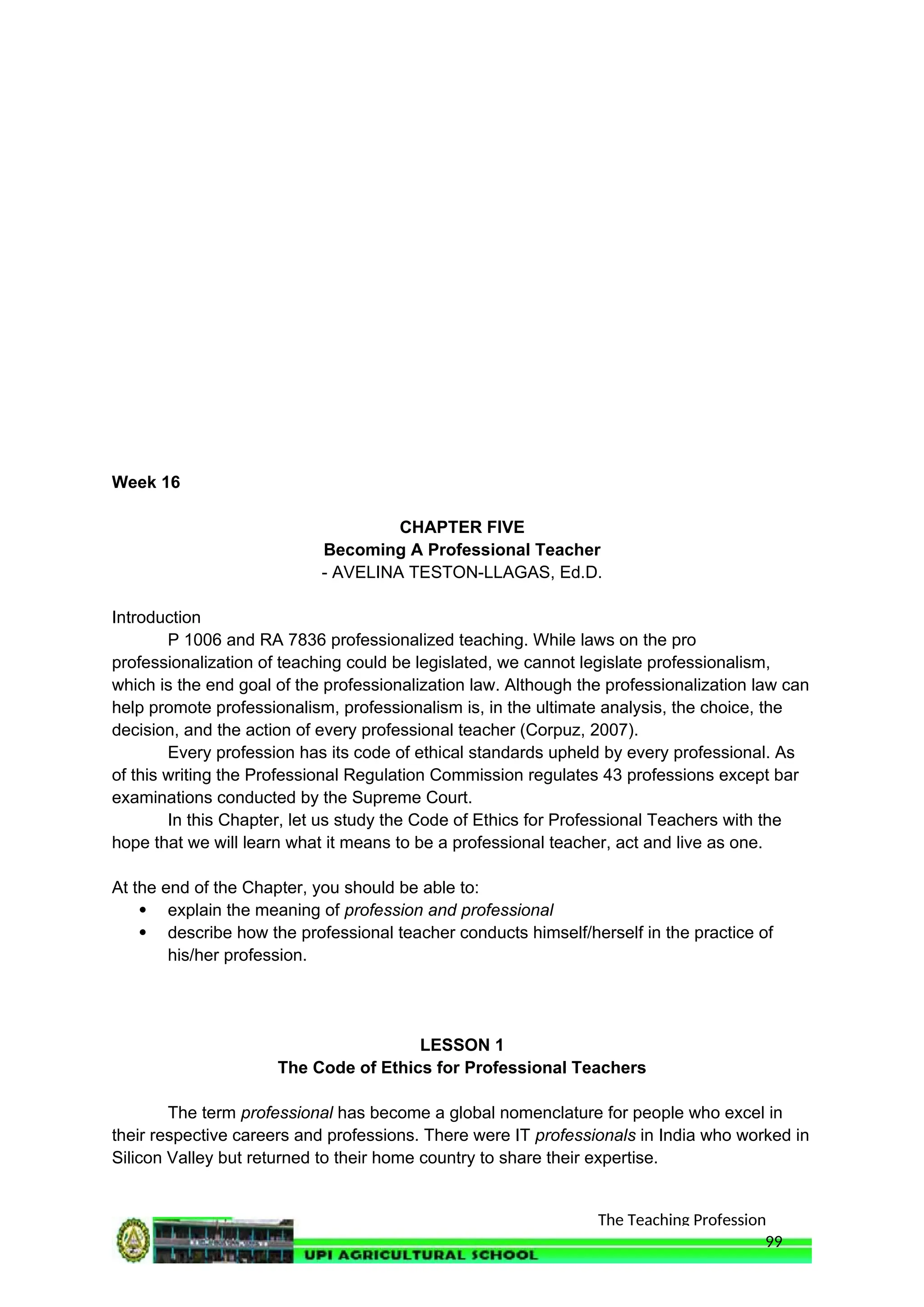 The Teaching Profession
Week 16
CHAPTER FIVE
Becoming A Professional Teacher
- AVELINA TESTON-LLAGAS, Ed.D.
Introduction
P 1006 and RA 7836 professionalized teaching. While laws on the pro
professionalization of teaching could be legislated, we cannot legislate professionalism,
which is the end goal of the professionalization law. Although the professionalization law can
help promote professionalism, professionalism is, in the ultimate analysis, the choice, the
decision, and the action of every professional teacher (Corpuz, 2007).
Every profession has its code of ethical standards upheld by every professional. As
of this writing the Professional Regulation Commission regulates 43 professions except bar
examinations conducted by the Supreme Court.
In this Chapter, let us study the Code of Ethics for Professional Teachers with the
hope that we will learn what it means to be a professional teacher, act and live as one.
At the end of the Chapter, you should be able to:
 explain the meaning of profession and professional
 describe how the professional teacher conducts himself/herself in the practice of
his/her profession.
LESSON 1
The Code of Ethics for Professional Teachers
The term professional has become a global nomenclature for people who excel in
their respective careers and professions. There were IT professionals in India who worked in
Silicon Valley but returned to their home country to share their expertise.
99
 