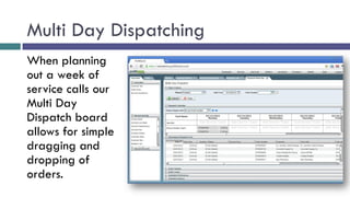 Multi Day Dispatching
When planning
out a week of
service calls our
Multi Day
Dispatch board
allows for simple
dragging and
dropping of
orders.
 