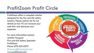 ProfitZoom Profit Circle
ProfitZoom offers a complete solution
designed for the fire and life safety
industry. Please contact me for me
details on how PZ can increase your
cash flow and decrease your
expenses.

For more information contact:
Jennifer Ferguson
Fire and Life Safety Specialist
ProfitZoom
Phone: 678-225-6275
jferguson@bravepoint.com
www.profitzoom.com
 
