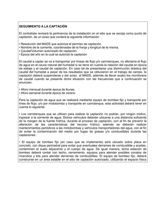 SEGUIMIENTO A LA CAPTACIÓN
El contratista revisará la pertinencia de la instalación en el sitio que se escoja como punto de
captación, de un aviso que contará la siguiente información:
• Resolución del MADS que autoriza el permiso de captación.
• Nombre de la corriente, coordenadas de la franja y longitud de la misma.
• Caudal/Volumen autorizado de captación.
• Época del año en la cual se autorizó la captación
El caudal a captar se va a transportar por líneas de flujo y/o carrotanques, no afectaría el flujo
de agua en el cauce natural del humedal si se tiene en cuenta la relación del caudal en época
de estiaje y el caudal de captación. En caso tal de presentarse una disminución drástica del
caudal del humedal a pesar de los resultados que se obtuvieron en el trabajo de campo, la
captación deberá suspenderse y dar aviso al MADS, además de llevar acabo los monitoreos
de caudal cuando se presente dicha situación con las frecuencias que a continuación se
enuncian:
• Aforo mensual durante época de lluvias.
• Aforo semanal durante época de verano
Para la captación de agua que se realizará mediante equipo de bombeo fijo y transporte por
línea de flujo, y/o por motobomba y transporte en carrotanque, esta actividad deberá tener en
cuenta lo siguiente:
• Los carrotanques que se utilicen para realizar la captación no podrán, por ningún motivo,
ingresar a la corriente de agua. Dichos vehículos deberán ubicarse a una distancia suficiente
de la margen de la fuente hídrica, durante el proceso de captación, con el fin de prevenir la
alteración de las características del recurso hídrico; además se deberán realizar
mantenimientos periódicos a las motobombas y vehículos transportadores del agua, con el fin
de evitar la contaminación del medio por fugas de grasas y/o combustibles durante las
captaciones.
• El equipo de bombeo fijo (en caso que se implemente) será ubicado sobre placa en
concreto, con dique perimetral para evitar que eventuales derrames de combustible y aceites,
contaminen el suelo adyacente y el cuerpo de agua. De igual manera, dicha estación de
bombeo deberá contar con techo, cerramiento, equipos para atender posibles conatos de
incendios y kits para atender derrames de combustibles. El equipo de bombeo fijo, deberá
construirse en un área estable en el sitio de captación autorizado, utilizando el espacio físico
 