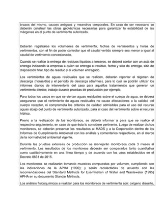 brazos del mismo, cauces antiguos y meandros temporales. En caso de ser necesario se
deberán construir las obras geotécnicas necesarias para garantizar la estabilidad de las
márgenes en el punto de vertimiento autorizado.
Deberán registrarse los volúmenes de vertimiento, fechas de vertimientos y horas de
vertimientos, con el fin de poder controlar que el caudal vertido siempre sea menor o igual al
caudal de vertimiento concesionado.
Cuando se realice la entrega de residuos líquidos a terceros, se deberá contar con un acta de
entrega indicando la empresa a quien se entrega el residuo, fecha y sitio de entrega, sitio de
disposición final, tipo de residuo y el volumen entregado.
Los vertimientos de aguas residuales que se realicen, deberán reportar el régimen de
descarga (horas/día) y el período de descarga (día/mes), para lo cual se podrán utilizar los
informes diarios de interventoría del caso para aquellos tratamientos que generan un
vertimiento directo; trabajo durante pruebas de producción por ejemplo.
Para todos los casos en que se viertan aguas residuales sobre el cuerpo de agua, se deberá
asegurarse que el vertimiento de aguas residuales no cause afectaciones a la calidad del
cuerpo receptor, ni comprometa los criterios de calidad admisibles para el uso del recurso
aguas abajo del punto de vertimiento autorizado, para el caso del vertimiento sobre el recurso
hídrico.
Previo a la realización de los monitoreos, se deberá informar a para que se realice el
respectivo seguimiento, en caso de que ésta lo considere pertinente. Luego de realizar dichos
monitoreos, se deberán presentar los resultados al MADS y a la Corporación dentro de los
Informes de Cumplimiento Ambiental con los análisis y comentarios respectivos, en el marco
de la normatividad ambiental vigente.
Durante las pruebas extensas de producción se manejarán monitoreos cada 3 meses al
vertimiento. Los resultados de los monitoreos deberán ser comparados tanto cuantitativa
como cualitativamente en una línea tiempo y de acuerdo con los usos establecidos en el
Decreto 0631 de 2015.
Los monitoreos se realizarán tomando muestras compuestas por volumen, cumpliendo con
las indicaciones de la APHA (1990); y serán recolectadas de acuerdo con las
recomendaciones del Standard Methods for Examination of Water and Wastewater (1995)
APHA en su documento Standar Methods.
Los análisis fisicoquímicos a realizar para los monitoreos de vertimiento son: oxígeno disuelto,
 