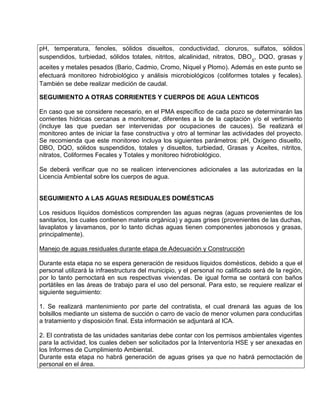 pH, temperatura, fenoles, sólidos disueltos, conductividad, cloruros, sulfatos, sólidos
suspendidos, turbiedad, sólidos totales, nitritos, alcalinidad, nitratos, DBO5
, DQO, grasas y
aceites y metales pesados (Bario, Cadmio, Cromo, Níquel y Plomo). Además en este punto se
efectuará monitoreo hidrobiológico y análisis microbiológicos (coliformes totales y fecales).
También se debe realizar medición de caudal.
SEGUIMIENTO A OTRAS CORRIENTES Y CUERPOS DE AGUA LENTICOS
En caso que se considere necesario, en el PMA específico de cada pozo se determinarán las
corrientes hídricas cercanas a monitorear, diferentes a la de la captación y/o el vertimiento
(incluye las que puedan ser intervenidas por ocupaciones de cauces). Se realizará el
monitoreo antes de iniciar la fase constructiva y otro al terminar las actividades del proyecto.
Se recomienda que este monitoreo incluya los siguientes parámetros: pH, Oxígeno disuelto,
DBO, DQO, sólidos suspendidos, totales y disueltos, turbiedad, Grasas y Aceites, nitritos,
nitratos, Coliformes Fecales y Totales y monitoreo hidrobiológico.
Se deberá verificar que no se realicen intervenciones adicionales a las autorizadas en la
Licencia Ambiental sobre los cuerpos de agua.
SEGUIMIENTO A LAS AGUAS RESIDUALES DOMÉSTICAS
Los residuos líquidos domésticos comprenden las aguas negras (aguas provenientes de los
sanitarios, los cuales contienen materia orgánica) y aguas grises (provenientes de las duchas,
lavaplatos y lavamanos, por lo tanto dichas aguas tienen componentes jabonosos y grasas,
principalmente).
Manejo de aguas residuales durante etapa de Adecuación y Construcción
Durante esta etapa no se espera generación de residuos líquidos domésticos, debido a que el
personal utilizará la infraestructura del municipio, y el personal no calificado será de la región,
por lo tanto pernoctará en sus respectivas viviendas. De igual forma se contará con baños
portátiles en las áreas de trabajo para el uso del personal. Para esto, se requiere realizar el
siguiente seguimiento:
1. Se realizará mantenimiento por parte del contratista, el cual drenará las aguas de los
bolsillos mediante un sistema de succión o carro de vacío de menor volumen para conducirlas
a tratamiento y disposición final. Esta información se adjuntará al ICA.
2. El contratista de las unidades sanitarias debe contar con los permisos ambientales vigentes
para la actividad, los cuales deben ser solicitados por la Interventoría HSE y ser anexadas en
los Informes de Cumplimiento Ambiental.
Durante esta etapa no habrá generación de aguas grises ya que no habrá pernoctación de
personal en el área.
 