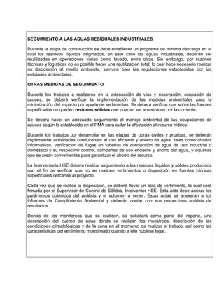 SEGUIMIENTO A LAS AGUAS RESIDUALES INDUSTRIALES
Durante la etapa de construcción se debe establecer un programa de mínima descarga en el
cual los residuos líquidos originados, en este caso las aguas industriales, deberán ser
reutilizadas en operaciones varias como lavado, entre otras. Sin embargo, por razones
técnicas y logísticas no es posible hacer una reutilización total, lo cual hace necesario realizar
su disposición al medio ambiente, siempre bajo las regulaciones establecidas por las
entidades ambientales.
OTRAS MEDIDAS DE SEGUIMIENTO
Durante los trabajos a realizarse en la adecuación de vías y excavación, ocupación de
cauces, se deberá verificar la implementación de las medidas ambientales para la
minimización del impacto por aporte de sedimentos. Se deberá verificar que sobre las fuentes
superficiales no queden residuos sólidos que puedan ser arrastrados por la corriente.
Se deberá hacer un adecuado seguimiento al manejo ambiental de las ocupaciones de
cauces según lo establecido en el PMA para evitar la afectación al recurso hídrico.
Durante los trabajos por desarrollar en las etapas de obras civiles y pruebas, se deberán
implementar actividades conducentes al uso eficiente y ahorro de agua tales como charlas
informativas, verificación de fugas en tuberías de conducción de agua de uso industrial o
doméstico y su respectivo control, campañas de uso eficiente y ahorro del agua, y aquellas
que se crean convenientes para garantizar el ahorro del recurso.
La Interventoría HSE deberá realizar seguimiento a los residuos líquidos y sólidos producidos
con el fin de verificar que no se realicen vertimientos o disposición en fuentes hídricas
superficiales cercanas al proyecto.
Cada vez que se realice la disposición, se deberá llevar un acta de vertimiento, la cual será
firmada por el Supervisor de Control de Sólidos, Interventor HSE. Esta acta debe anexar los
parámetros obtenidos del análisis y el volumen a verter. Estas actas se anexarán a los
Informes de Cumplimiento Ambiental y deberán contar con sus respectivos análisis de
resultados.
Dentro de los monitoreos que se realicen, se solicitará como parte del reporte, una
descripción del cuerpo de agua donde se realizan los muestreos, descripción de las
condiciones climatológicas y de la zona en el momento de realizar el trabajo, así como las
características del vertimiento muestreado cuando a ello hubiese lugar.
 