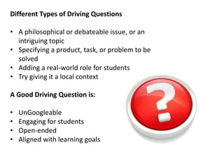 Different Types of Driving Questions
• A philosophical or debateable issue, or an
intriguing topic
• Specifying a product, task, or problem to be
solved
• Adding a real-world role for students
• Try giving it a local context
A Good Driving Question is:
• UnGoogleable
• Engaging for students
• Open-ended
• Aligned with learning goals
 