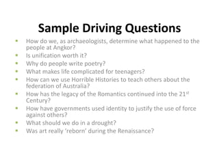 Sample Driving Questions
 How do we, as archaeologists, determine what happened to the
people at Angkor?
 Is unification worth it?
 Why do people write poetry?
 What makes life complicated for teenagers?
 How can we use Horrible Histories to teach others about the
federation of Australia?
 How has the legacy of the Romantics continued into the 21st
Century?
 How have governments used identity to justify the use of force
against others?
 What should we do in a drought?
 Was art really ‘reborn’ during the Renaissance?
 