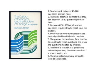1. Teachers ask between 45-120
questions per half-hour.
2. The same teachers estimate that they
ask between 12-20 questions per half-
hour.
3. Between 67 to 95% of all teacher
questions require straight recall from the
student.
4. Every half an hour two questions are
typically asked by children in the class.
5. The greater the tendency for a teacher
to ask straight recall questions, the fewer
the questions initiated by children.
6. The more a teacher asks personally
relevant questions, the more questions
students ask in class.
7. These results do not vary across IQ
level or social class.
 