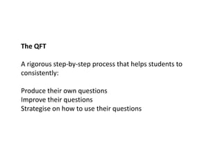 The QFT
A rigorous step-by-step process that helps students to
consistently:
Produce their own questions
Improve their questions
Strategise on how to use their questions
 