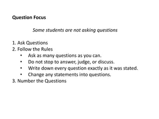 Question Focus
Some students are not asking questions
1. Ask Questions
2. Follow the Rules
• Ask as many questions as you can.
• Do not stop to answer, judge, or discuss.
• Write down every question exactly as it was stated.
• Change any statements into questions.
3. Number the Questions
 