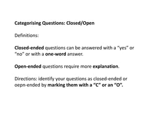 Categorising Questions: Closed/Open
Definitions:
Closed-ended questions can be answered with a “yes” or
“no” or with a one-word answer.
Open-ended questions require more explanation.
Directions: identify your questions as closed-ended or
oepn-ended by marking them with a “C” or an “O”.
 