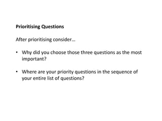 Prioritising Questions
After prioritising consider…
• Why did you choose those three questions as the most
important?
• Where are your priority questions in the sequence of
your entire list of questions?
 