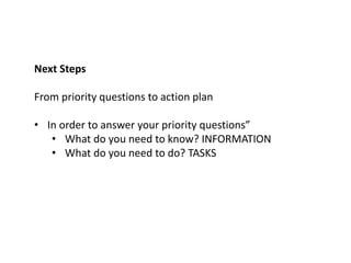 Next Steps
From priority questions to action plan
• In order to answer your priority questions”
• What do you need to know? INFORMATION
• What do you need to do? TASKS
 