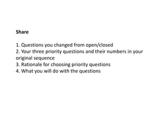 Share
1. Questions you changed from open/closed
2. Your three priority questions and their numbers in your
original sequence
3. Rationale for choosing priority questions
4. What you will do with the questions
 