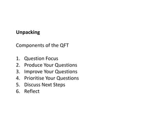Unpacking
Components of the QFT
1. Question Focus
2. Produce Your Questions
3. Improve Your Questions
4. Prioritise Your Questions
5. Discuss Next Steps
6. Reflect
 