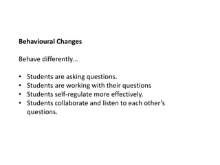 Behavioural Changes
Behave differently…
• Students are asking questions.
• Students are working with their questions
• Students self-regulate more effectively.
• Students collaborate and listen to each other’s
questions.
 