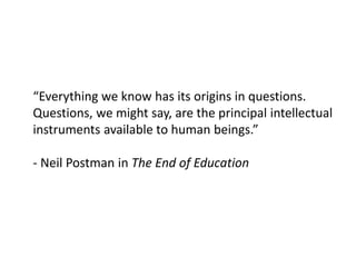 “Everything we know has its origins in questions.
Questions, we might say, are the principal intellectual
instruments available to human beings.”
- Neil Postman in The End of Education
 