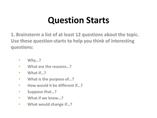 Question Starts
1. Brainstorm a list of at least 12 questions about the topic.
Use these question-starts to help you think of interesting
questions:
• Why…?
• What are the reasons…?
• What if…?
• What is the purpose of…?
• How would it be different if…?
• Suppose that…?
• What if we knew…?
• What would change if…?
 