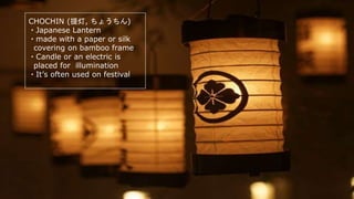 CHOCHIN (提灯, ちょうちん)
・Japanese Lantern
・made with a paper or silk
covering on bamboo frame
・Candle or an electric is
placed for illumination
・It’s often used on festival
 