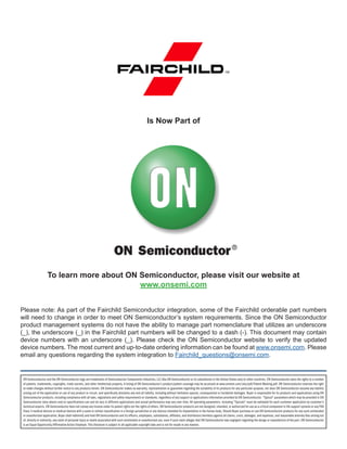 To learn more about ON Semiconductor, please visit our website at
www.onsemi.com
Please note: As part of the Fairchild Semiconductor integration, some of the Fairchild orderable part numbers
will need to change in order to meet ON Semiconductor’s system requirements. Since the ON Semiconductor
product management systems do not have the ability to manage part nomenclature that utilizes an underscore
(_), the underscore (_) in the Fairchild part numbers will be changed to a dash (-). This document may contain
device numbers with an underscore (_). Please check the ON Semiconductor website to verify the updated
device numbers. The most current and up-to-date ordering information can be found at www.onsemi.com. Please
email any questions regarding the system integration to Fairchild_questions@onsemi.com.
Is Now Part of
ON Semiconductor and the ON Semiconductor logo are trademarks of Semiconductor Components Industries, LLC dba ON Semiconductor or its subsidiaries in the United States and/or other countries. ON Semiconductor owns the rights to a number
of patents, trademarks, copyrights, trade secrets, and other intellectual property. A listing of ON Semiconductor’s product/patent coverage may be accessed at www.onsemi.com/site/pdf/Patent-Marking.pdf. ON Semiconductor reserves the right
to make changes without further notice to any products herein. ON Semiconductor makes no warranty, representation or guarantee regarding the suitability of its products for any particular purpose, nor does ON Semiconductor assume any liability
arising out of the application or use of any product or circuit, and specifically disclaims any and all liability, including without limitation special, consequential or incidental damages. Buyer is responsible for its products and applications using ON
Semiconductor products, including compliance with all laws, regulations and safety requirements or standards, regardless of any support or applications information provided by ON Semiconductor. “Typical” parameters which may be provided in ON
Semiconductor data sheets and/or specifications can and do vary in different applications and actual performance may vary over time. All operating parameters, including “Typicals” must be validated for each customer application by customer’s
technical experts. ON Semiconductor does not convey any license under its patent rights nor the rights of others. ON Semiconductor products are not designed, intended, or authorized for use as a critical component in life support systems or any FDA
Class 3 medical devices or medical devices with a same or similar classification in a foreign jurisdiction or any devices intended for implantation in the human body. Should Buyer purchase or use ON Semiconductor products for any such unintended
or unauthorized application, Buyer shall indemnify and hold ON Semiconductor and its officers, employees, subsidiaries, affiliates, and distributors harmless against all claims, costs, damages, and expenses, and reasonable attorney fees arising out
of, directly or indirectly, any claim of personal injury or death associated with such unintended or unauthorized use, even if such claim alleges that ON Semiconductor was negligent regarding the design or manufacture of the part. ON Semiconductor
is an Equal Opportunity/Affirmative Action Employer. This literature is subject to all applicable copyright laws and is not for resale in any manner.
 