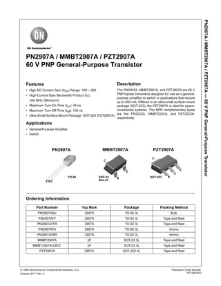 PN2907A/MMBT2907A/PZT2907A—60VPNPGeneral-PurposeTransistor
Publication Order Number:
PZT2907A/D
© 1998 Semiconductor Components Industries, LLC.
October-2017, Rev. 2
PN2907A / MMBT2907A / PZT2907A
60 V PNP General-Purpose Transistor
Features
• High DC Current Gain (hFE) Range: 100 ~ 300
• High-Current Gain Bandwidth Product (fT):
200 MHz (Minimum)
• Maximum Turn-On Time (ton): 45 ns
• Maximum Turn-Off Time (toff): 100 ns
• Ultra-Small Surface-Mount Package: SOT-223 (PZT2907A)
Applications
• General-Purpose Amplifier
• Switch
Ordering Information
Part Number Top Mark Package Packing Method
PN2907ABU 2907A TO-92 3L Bulk
PN2907ATF 2907A TO-92 3L Tape and Reel
PN2907ATFR 2907A TO-92 3L Tape and Reel
PN2907ATA 2907A TO-92 3L Ammo
PN2907ATAR 2907A TO-92 3L Ammo
MMBT2907A 2F SOT-23 3L Tape and Reel
MMBT2907A-D87Z 2F SOT-23 3L Tape and Reel
PZT2907A 2907A SOT-223 4L Tape and Reel
PN2907A MMBT2907A PZT2907A
EBC
TO-92 SOT-23 SOT-223
Mark:2F
C
B
E
E
B
C
C
Description
The PN2907A, MMBT2907A, and PZT2907A are 60 V
PNP bipolar transistors designed for use as a general-
purpose amplifier or switch in applications that require
up to 500 mA. Offered in an ultra-small surface-mount
package (SOT-223), the PZT2907A is ideal for space-
constrained systems. The NPN complementary types
are the PN2222A, MMBT2222A, and PZT2222A;
respectively.
 