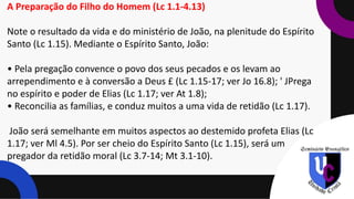 A Preparação do Filho do Homem (Lc 1.1-4.13)
Note o resultado da vida e do ministério de João, na plenitude do Espírito
Santo (Lc 1.15). Mediante o Espírito Santo, João:
• Pela pregação convence o povo dos seus pecados e os levam ao
arrependimento e à conversão a Deus £ (Lc 1.15-17; ver Jo 16.8); ' JPrega
no espírito e poder de Elias (Lc 1.17; ver At 1.8);
• Reconcilia as famílias, e conduz muitos a uma vida de retidão (Lc 1.17).
João será semelhante em muitos aspectos ao destemido profeta Elias (Lc
1.17; ver Ml 4.5). Por ser cheio do Espírito Santo (Lc 1.15), será um
pregador da retidão moral (Lc 3.7-14; Mt 3.1-10).
 